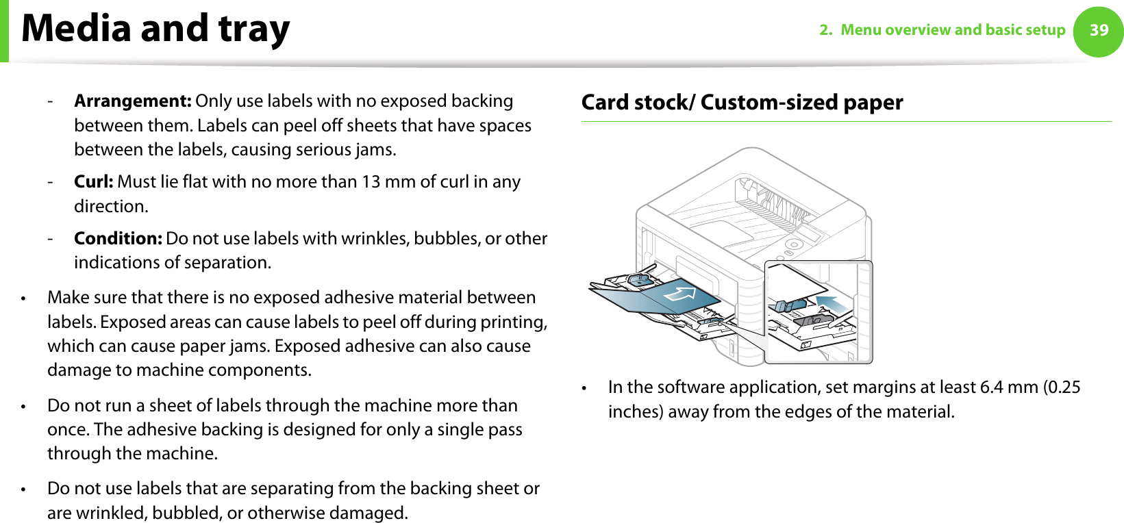 Media and tray 392. Menu overview and basic setup-Arrangement: Only use labels with no exposed backing between them. Labels can peel off sheets that have spaces between the labels, causing serious jams.-Curl: Must lie flat with no more than 13 mm of curl in any direction.-Condition: Do not use labels with wrinkles, bubbles, or other indications of separation.• Make sure that there is no exposed adhesive material between labels. Exposed areas can cause labels to peel off during printing, which can cause paper jams. Exposed adhesive can also cause damage to machine components.• Do not run a sheet of labels through the machine more than once. The adhesive backing is designed for only a single pass through the machine.• Do not use labels that are separating from the backing sheet or are wrinkled, bubbled, or otherwise damaged.Card stock/ Custom-sized paper• In the software application, set margins at least 6.4 mm (0.25 inches) away from the edges of the material.