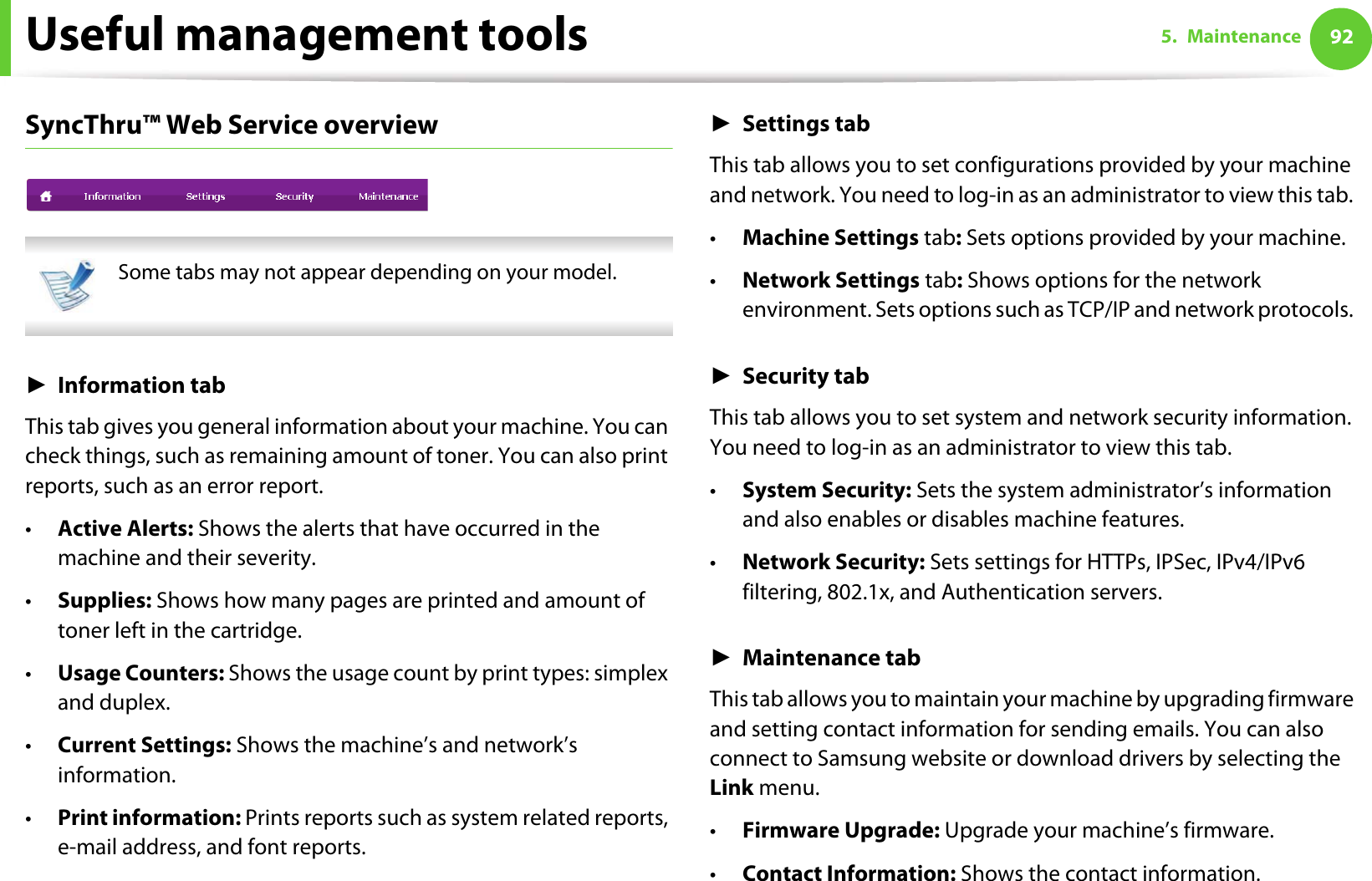 Useful management tools 925. MaintenanceSyncThru™ Web Service overview Some tabs may not appear depending on your model. ŹInformation tabThis tab gives you general information about your machine. You can check things, such as remaining amount of toner. You can also print reports, such as an error report.•Active Alerts: Shows the alerts that have occurred in the machine and their severity.•Supplies: Shows how many pages are printed and amount of toner left in the cartridge.•Usage Counters: Shows the usage count by print types: simplex and duplex.•Current Settings: Shows the machine’s and network’s information. •Print information: Prints reports such as system related reports, e-mail address, and font reports.ŹSettings tabThis tab allows you to set configurations provided by your machine and network. You need to log-in as an administrator to view this tab. •Machine Settings tab: Sets options provided by your machine. •Network Settings tab: Shows options for the network environment. Sets options such as TCP/IP and network protocols. ŹSecurity tabThis tab allows you to set system and network security information. You need to log-in as an administrator to view this tab.•System Security: Sets the system administrator’s information and also enables or disables machine features.•Network Security: Sets settings for HTTPs, IPSec, IPv4/IPv6 filtering, 802.1x, and Authentication servers.ŹMaintenance tabThis tab allows you to maintain your machine by upgrading firmware and setting contact information for sending emails. You can also connect to Samsung website or download drivers by selecting the Link menu.•Firmware Upgrade: Upgrade your machine’s firmware.•Contact Information: Shows the contact information.