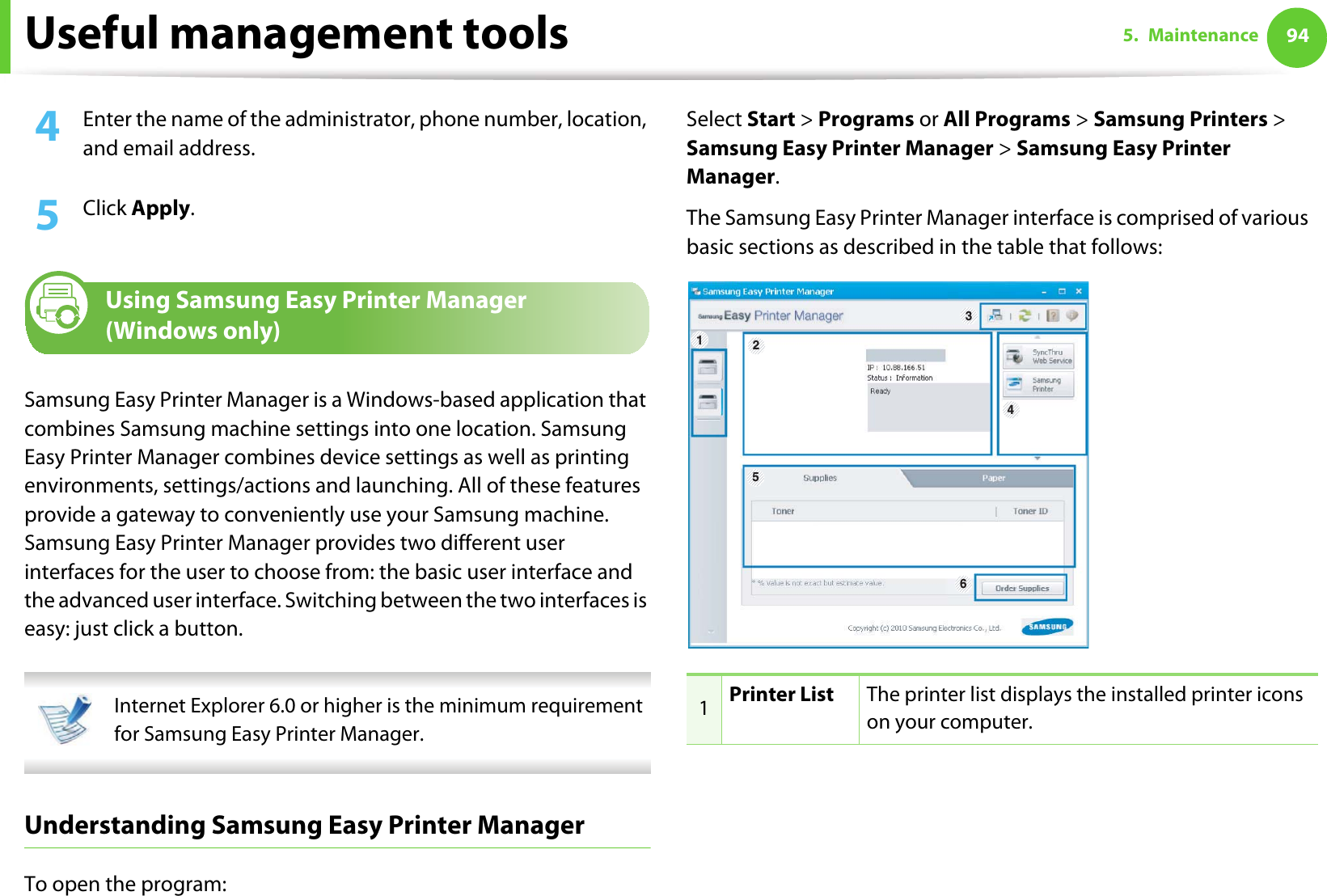Useful management tools 945. Maintenance4  Enter the name of the administrator, phone number, location, and email address. 5  Click Apply. 6 Using Samsung Easy Printer Manager (Windows only)Samsung Easy Printer Manager is a Windows-based application that combines Samsung machine settings into one location. Samsung Easy Printer Manager combines device settings as well as printing environments, settings/actions and launching. All of these features provide a gateway to conveniently use your Samsung machine. Samsung Easy Printer Manager provides two different user interfaces for the user to choose from: the basic user interface and the advanced user interface. Switching between the two interfaces is easy: just click a button. Internet Explorer 6.0 or higher is the minimum requirement for Samsung Easy Printer Manager. Understanding Samsung Easy Printer ManagerTo open the program: Select Start &gt; Programs or All Programs &gt; Samsung Printers &gt; Samsung Easy Printer Manager &gt; Samsung Easy Printer Manager.The Samsung Easy Printer Manager interface is comprised of various basic sections as described in the table that follows:1Printer List The printer list displays the installed printer icons on your computer.6345 21