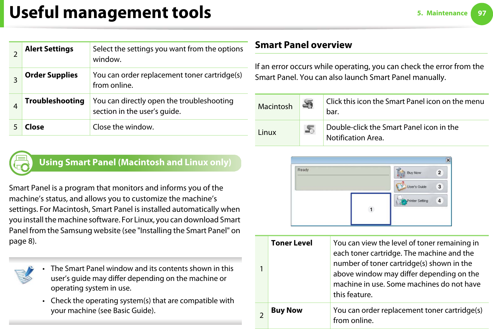 Useful management tools 975. Maintenance8 Using Smart Panel (Macintosh and Linux only)Smart Panel is a program that monitors and informs you of the machine’s status, and allows you to customize the machine’s settings. For Macintosh, Smart Panel is installed automatically when you install the machine software. For Linux, you can download Smart Panel from the Samsung website (see &quot;Installing the Smart Panel&quot; on page 8). • The Smart Panel window and its contents shown in this user’s guide may differ depending on the machine or operating system in use.• Check the operating system(s) that are compatible with your machine (see Basic Guide). Smart Panel overviewIf an error occurs while operating, you can check the error from the Smart Panel. You can also launch Smart Panel manually.2Alert Settings Select the settings you want from the options window. 3Order Supplies You can order replacement toner cartridge(s) from online.4Troubleshooting You can directly open the troubleshooting section in the user’s guide.5Close Close the window.Macintosh Click this icon the Smart Panel icon on the menu bar.Linux Double-click the Smart Panel icon in the Notification Area.1Toner Level You can view the level of toner remaining in each toner cartridge. The machine and the number of toner cartridge(s) shown in the above window may differ depending on the machine in use. Some machines do not have this feature.2Buy Now You can order replacement toner cartridge(s) from online.1 234