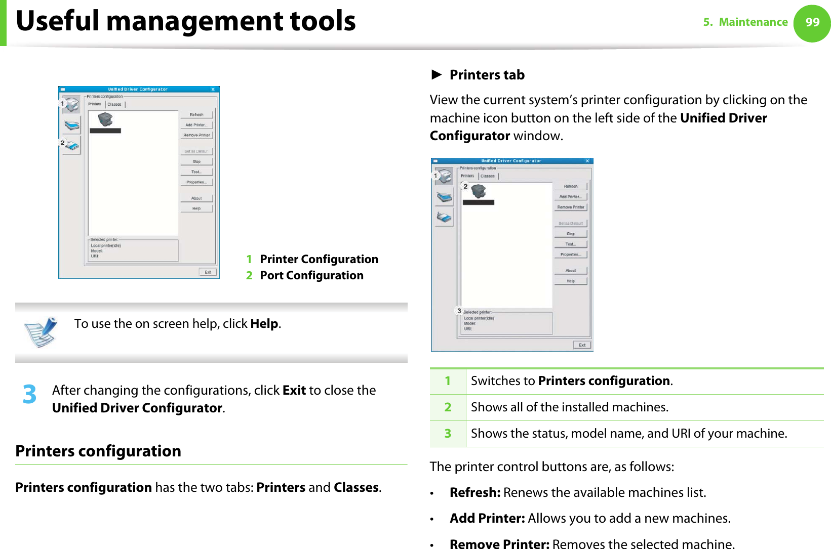 Useful management tools 995. Maintenance  To use the on screen help, click Help. 3  After changing the configurations, click Exit to close the Unified Driver Configurator.Printers configurationPrinters configuration has the two tabs: Printers and Classes.ŹPrinters tabView the current system’s printer configuration by clicking on the machine icon button on the left side of the Unified Driver Configurator window.The printer control buttons are, as follows:•Refresh: Renews the available machines list.•Add Printer: Allows you to add a new machines.•Remove Printer: Removes the selected machine.1Printer Configuration 2Port Configuration 1Switches to Printers configuration.2Shows all of the installed machines.3Shows the status, model name, and URI of your machine.