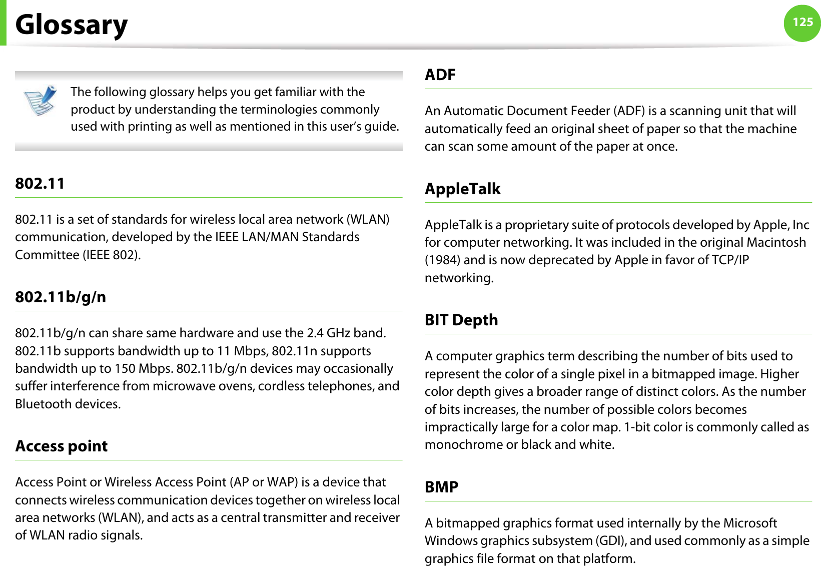 125Glossary The following glossary helps you get familiar with the product by understanding the terminologies commonly used with printing as well as mentioned in this user’s guide. 802.11802.11 is a set of standards for wireless local area network (WLAN) communication, developed by the IEEE LAN/MAN Standards Committee (IEEE 802). 802.11b/g/n802.11b/g/n can share same hardware and use the 2.4 GHz band. 802.11b supports bandwidth up to 11 Mbps, 802.11n supports bandwidth up to 150 Mbps. 802.11b/g/n devices may occasionally suffer interference from microwave ovens, cordless telephones, and Bluetooth devices.Access pointAccess Point or Wireless Access Point (AP or WAP) is a device that connects wireless communication devices together on wireless local area networks (WLAN), and acts as a central transmitter and receiver of WLAN radio signals. ADFAn Automatic Document Feeder (ADF) is a scanning unit that will automatically feed an original sheet of paper so that the machine can scan some amount of the paper at once. AppleTalkAppleTalk is a proprietary suite of protocols developed by Apple, Inc for computer networking. It was included in the original Macintosh (1984) and is now deprecated by Apple in favor of TCP/IP networking.BIT DepthA computer graphics term describing the number of bits used to represent the color of a single pixel in a bitmapped image. Higher color depth gives a broader range of distinct colors. As the number of bits increases, the number of possible colors becomes impractically large for a color map. 1-bit color is commonly called as monochrome or black and white.BMPA bitmapped graphics format used internally by the Microsoft Windows graphics subsystem (GDI), and used commonly as a simple graphics file format on that platform.