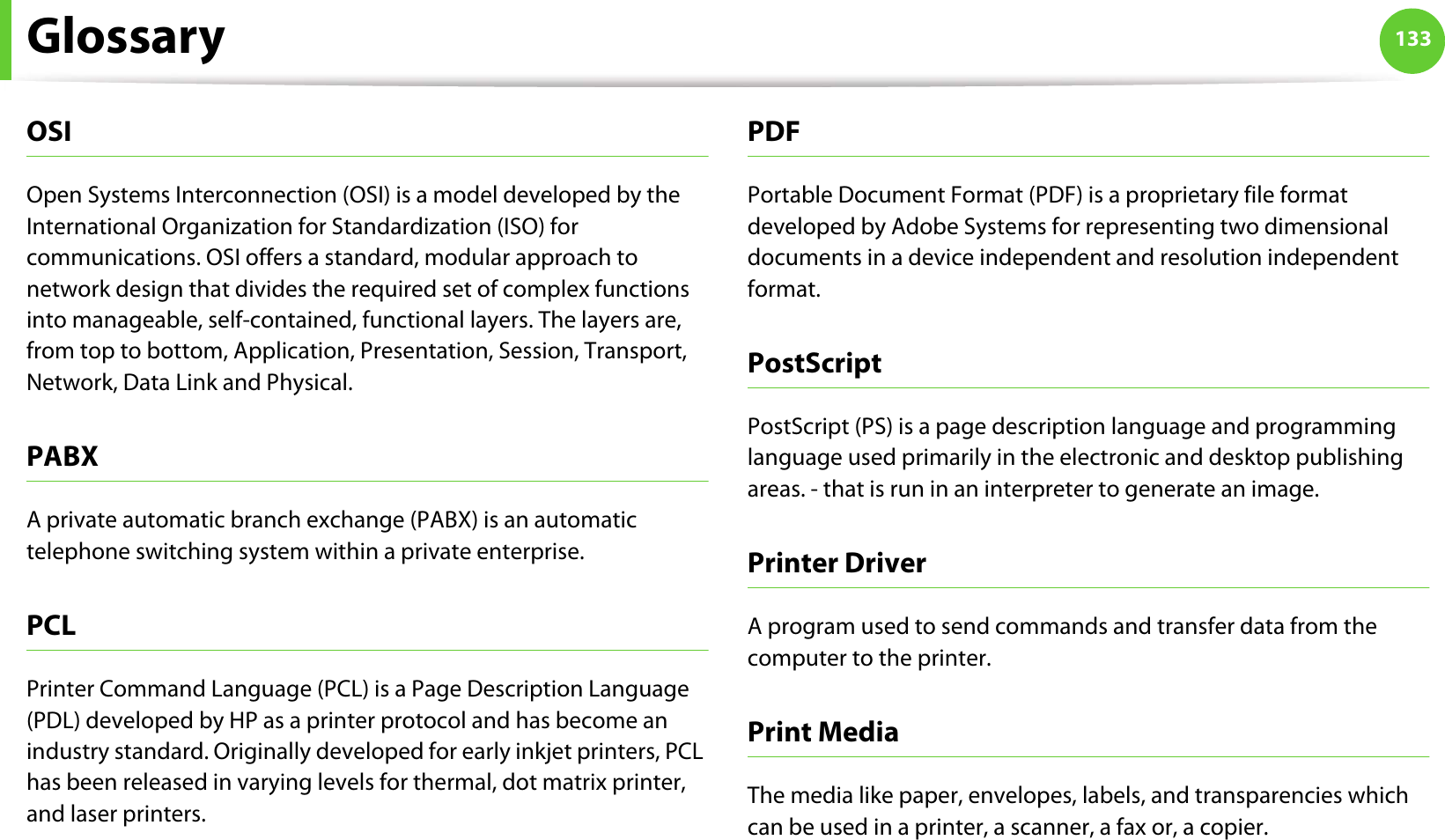 Glossary 133OSIOpen Systems Interconnection (OSI) is a model developed by the International Organization for Standardization (ISO) for communications. OSI offers a standard, modular approach to network design that divides the required set of complex functions into manageable, self-contained, functional layers. The layers are, from top to bottom, Application, Presentation, Session, Transport, Network, Data Link and Physical.PABX A private automatic branch exchange (PABX) is an automatic telephone switching system within a private enterprise.PCLPrinter Command Language (PCL) is a Page Description Language (PDL) developed by HP as a printer protocol and has become an industry standard. Originally developed for early inkjet printers, PCL has been released in varying levels for thermal, dot matrix printer, and laser printers.PDFPortable Document Format (PDF) is a proprietary file format developed by Adobe Systems for representing two dimensional documents in a device independent and resolution independent format.PostScriptPostScript (PS) is a page description language and programming language used primarily in the electronic and desktop publishing areas. - that is run in an interpreter to generate an image.Printer DriverA program used to send commands and transfer data from the computer to the printer.Print MediaThe media like paper, envelopes, labels, and transparencies which can be used in a printer, a scanner, a fax or, a copier.