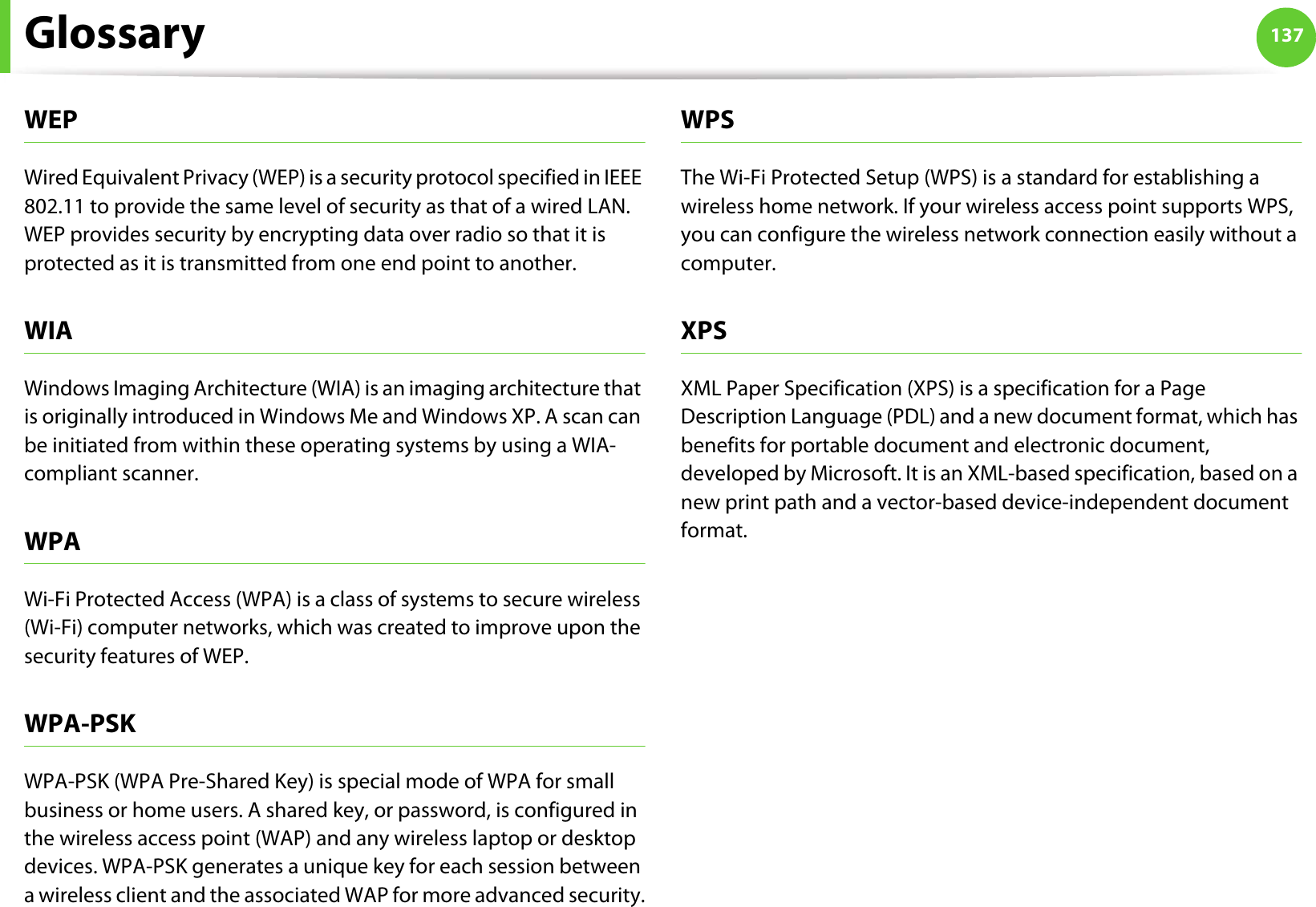 Glossary 137WEPWired Equivalent Privacy (WEP) is a security protocol specified in IEEE 802.11 to provide the same level of security as that of a wired LAN. WEP provides security by encrypting data over radio so that it is protected as it is transmitted from one end point to another.WIAWindows Imaging Architecture (WIA) is an imaging architecture that is originally introduced in Windows Me and Windows XP. A scan can be initiated from within these operating systems by using a WIA-compliant scanner.WPAWi-Fi Protected Access (WPA) is a class of systems to secure wireless (Wi-Fi) computer networks, which was created to improve upon the security features of WEP.WPA-PSKWPA-PSK (WPA Pre-Shared Key) is special mode of WPA for small business or home users. A shared key, or password, is configured in the wireless access point (WAP) and any wireless laptop or desktop devices. WPA-PSK generates a unique key for each session between a wireless client and the associated WAP for more advanced security.WPSThe Wi-Fi Protected Setup (WPS) is a standard for establishing a wireless home network. If your wireless access point supports WPS, you can configure the wireless network connection easily without a computer.XPSXML Paper Specification (XPS) is a specification for a Page Description Language (PDL) and a new document format, which has benefits for portable document and electronic document, developed by Microsoft. It is an XML-based specification, based on a new print path and a vector-based device-independent document format.