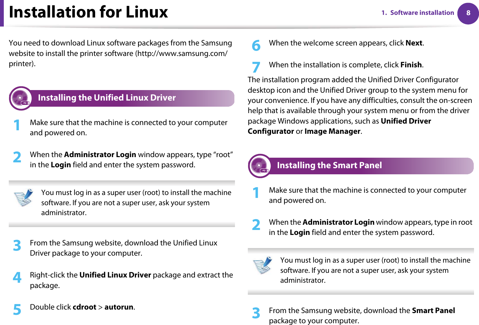 81. Software installationInstallation for LinuxYou need to download Linux software packages from the Samsung website to install the printer software (http://www.samsung.com/printer).1 Installing the Unified Linux Driver1Make sure that the machine is connected to your computer and powered on.2  When the Administrator Login window appears, type “root” in the Login field and enter the system password. You must log in as a super user (root) to install the machine software. If you are not a super user, ask your system administrator. 3  From the Samsung website, download the Unified Linux Driver package to your computer.4  Right-click the Unified Linux Driver package and extract the package.5  Double click cdroot &gt; autorun.6  When the welcome screen appears, click Next.7  When the installation is complete, click Finish.The installation program added the Unified Driver Configurator desktop icon and the Unified Driver group to the system menu for your convenience. If you have any difficulties, consult the on-screen help that is available through your system menu or from the driver package Windows applications, such as Unified Driver Configurator or Image Manager.2 Installing the Smart Panel1Make sure that the machine is connected to your computer and powered on.2  When the Administrator Login window appears, type in root in the Login field and enter the system password. You must log in as a super user (root) to install the machine software. If you are not a super user, ask your system administrator. 3  From the Samsung website, download the Smart Panel package to your computer.