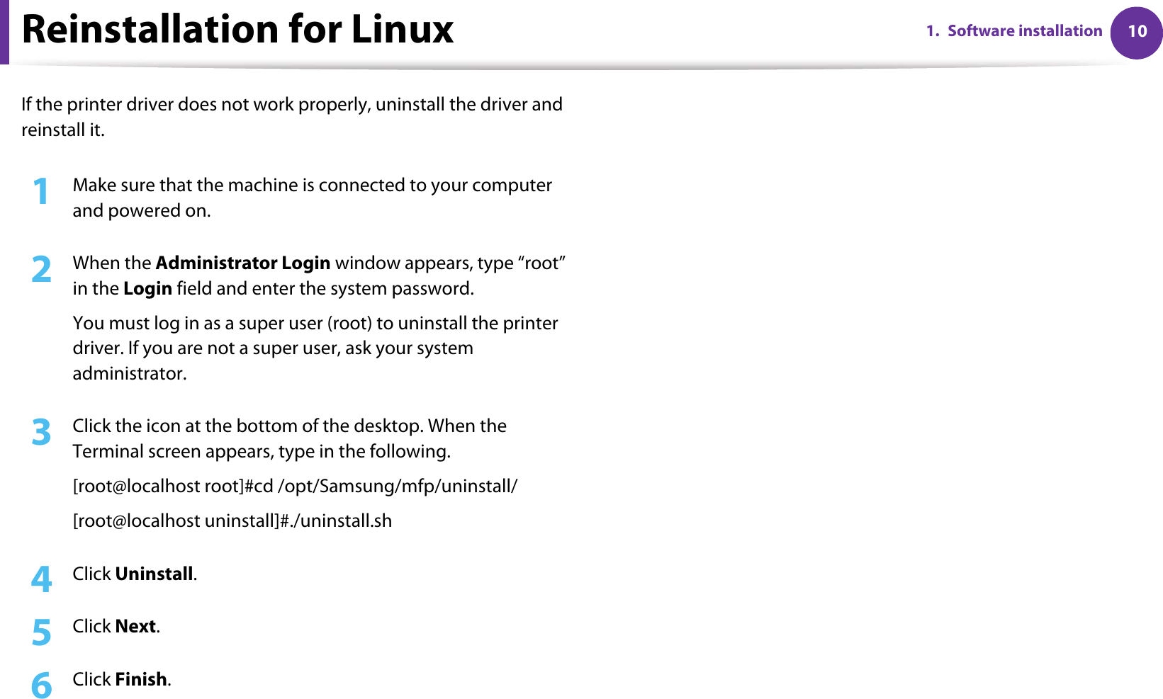 101. Software installationReinstallation for LinuxIf the printer driver does not work properly, uninstall the driver and reinstall it.1Make sure that the machine is connected to your computer and powered on.2  When the Administrator Login window appears, type “root” in the Login field and enter the system password.You must log in as a super user (root) to uninstall the printer driver. If you are not a super user, ask your system administrator.3  Click the icon at the bottom of the desktop. When the Terminal screen appears, type in the following.[root@localhost root]#cd /opt/Samsung/mfp/uninstall/[root@localhost uninstall]#./uninstall.sh4  Click Uninstall.5  Click Next.6  Click Finish.