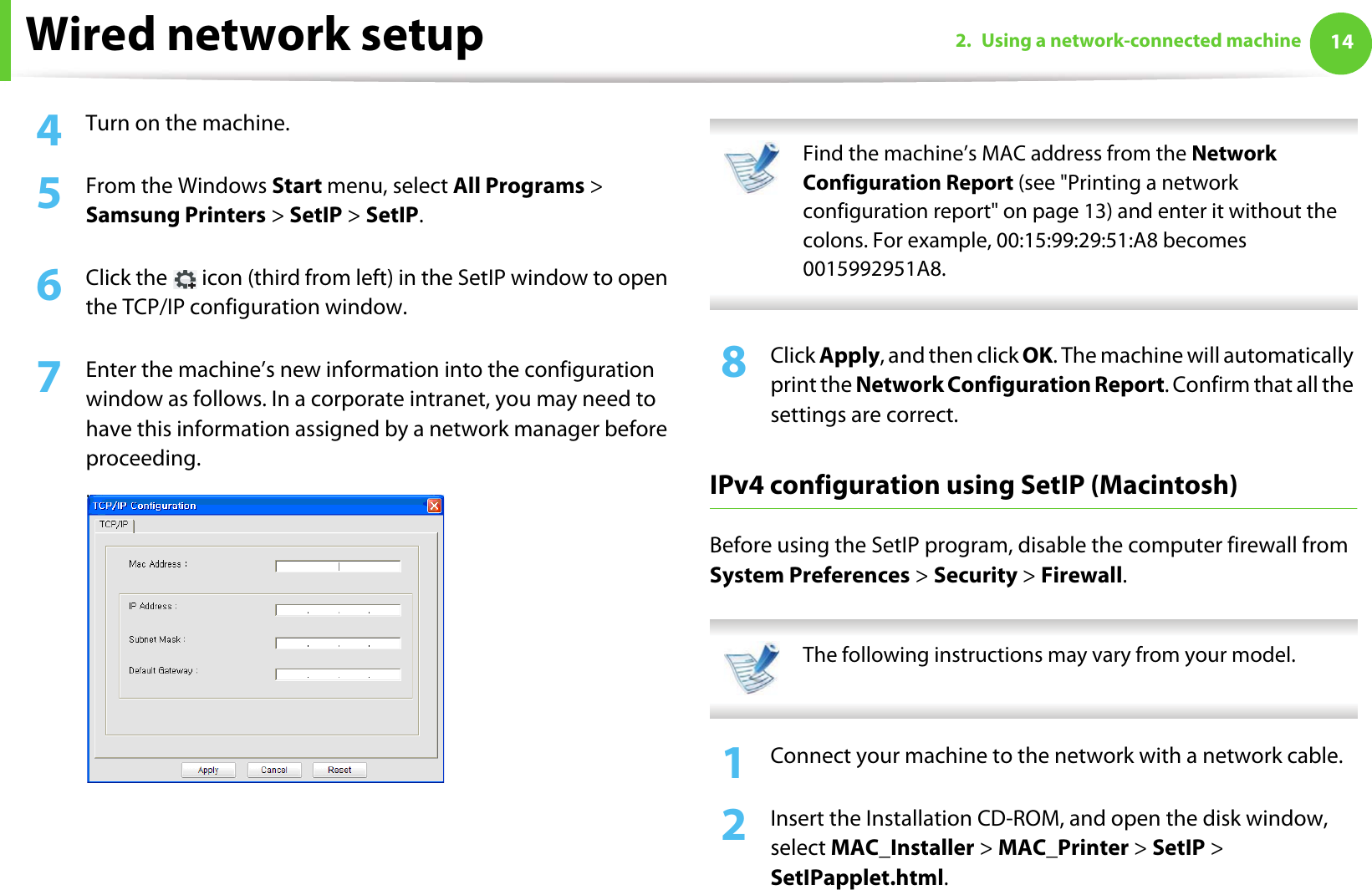Wired network setup 142. Using a network-connected machine4  Turn on the machine.5  From the Windows Start menu, select All Programs &gt; Samsung Printers &gt; SetIP &gt; SetIP.6  Click the   icon (third from left) in the SetIP window to open the TCP/IP configuration window.7  Enter the machine’s new information into the configuration window as follows. In a corporate intranet, you may need to have this information assigned by a network manager before proceeding. Find the machine’s MAC address from the Network Configuration Report (see &quot;Printing a network configuration report&quot; on page 13) and enter it without the colons. For example, 00:15:99:29:51:A8 becomes 0015992951A8. 8  Click Apply, and then click OK. The machine will automatically print the Network Configuration Report. Confirm that all the settings are correct.IPv4 configuration using SetIP (Macintosh)Before using the SetIP program, disable the computer firewall from System Preferences &gt; Security &gt; Firewall. The following instructions may vary from your model. 1Connect your machine to the network with a network cable.2  Insert the Installation CD-ROM, and open the disk window, select MAC_Installer &gt; MAC_Printer &gt; SetIP &gt; SetIPapplet.html.