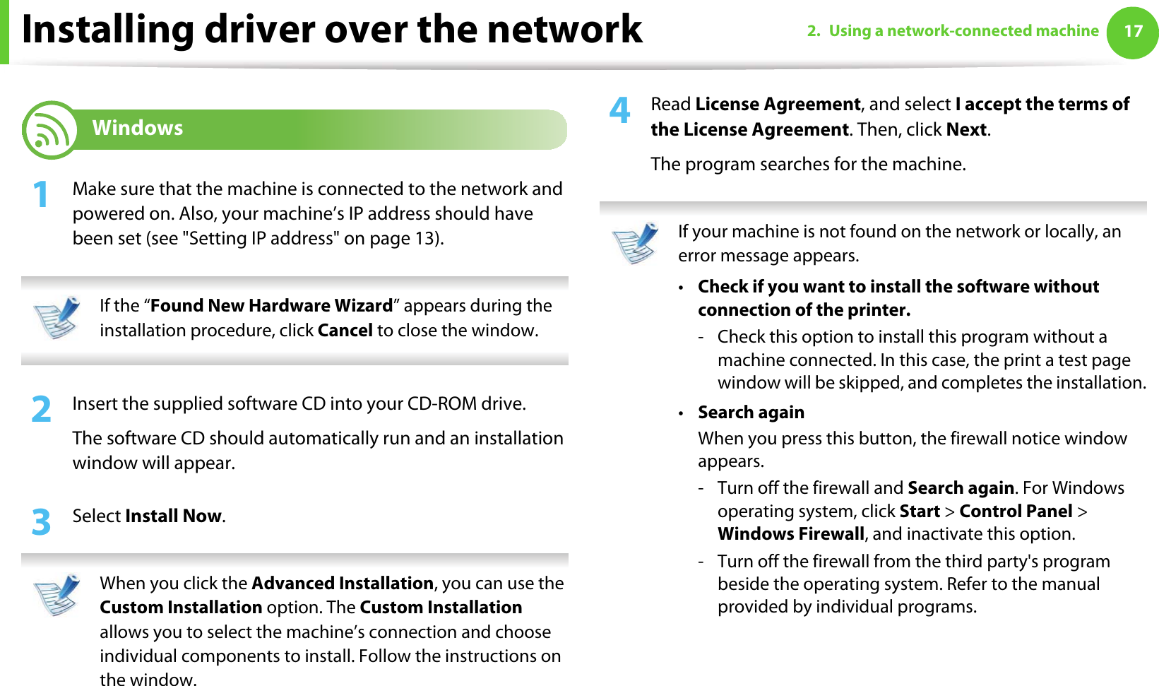 172. Using a network-connected machineInstalling driver over the network6 Windows1Make sure that the machine is connected to the network and powered on. Also, your machine’s IP address should have been set (see &quot;Setting IP address&quot; on page 13). If the “Found New Hardware Wizard” appears during the installation procedure, click Cancel to close the window. 2  Insert the supplied software CD into your CD-ROM drive.The software CD should automatically run and an installation window will appear.3  Select Install Now. When you click the Advanced Installation, you can use the Custom Installation option. The Custom Installation allows you to select the machine’s connection and choose individual components to install. Follow the instructions on the window. 4  Read License Agreement, and select I accept the terms of the License Agreement. Then, click Next.The program searches for the machine. If your machine is not found on the network or locally, an error message appears.•Check if you want to install the software without connection of the printer.- Check this option to install this program without a machine connected. In this case, the print a test page window will be skipped, and completes the installation.•Search againWhen you press this button, the firewall notice window appears.- Turn off the firewall and Search again. For Windows operating system, click Start &gt; Control Panel &gt; Windows Firewall, and inactivate this option.- Turn off the firewall from the third party&apos;s program beside the operating system. Refer to the manual provided by individual programs.