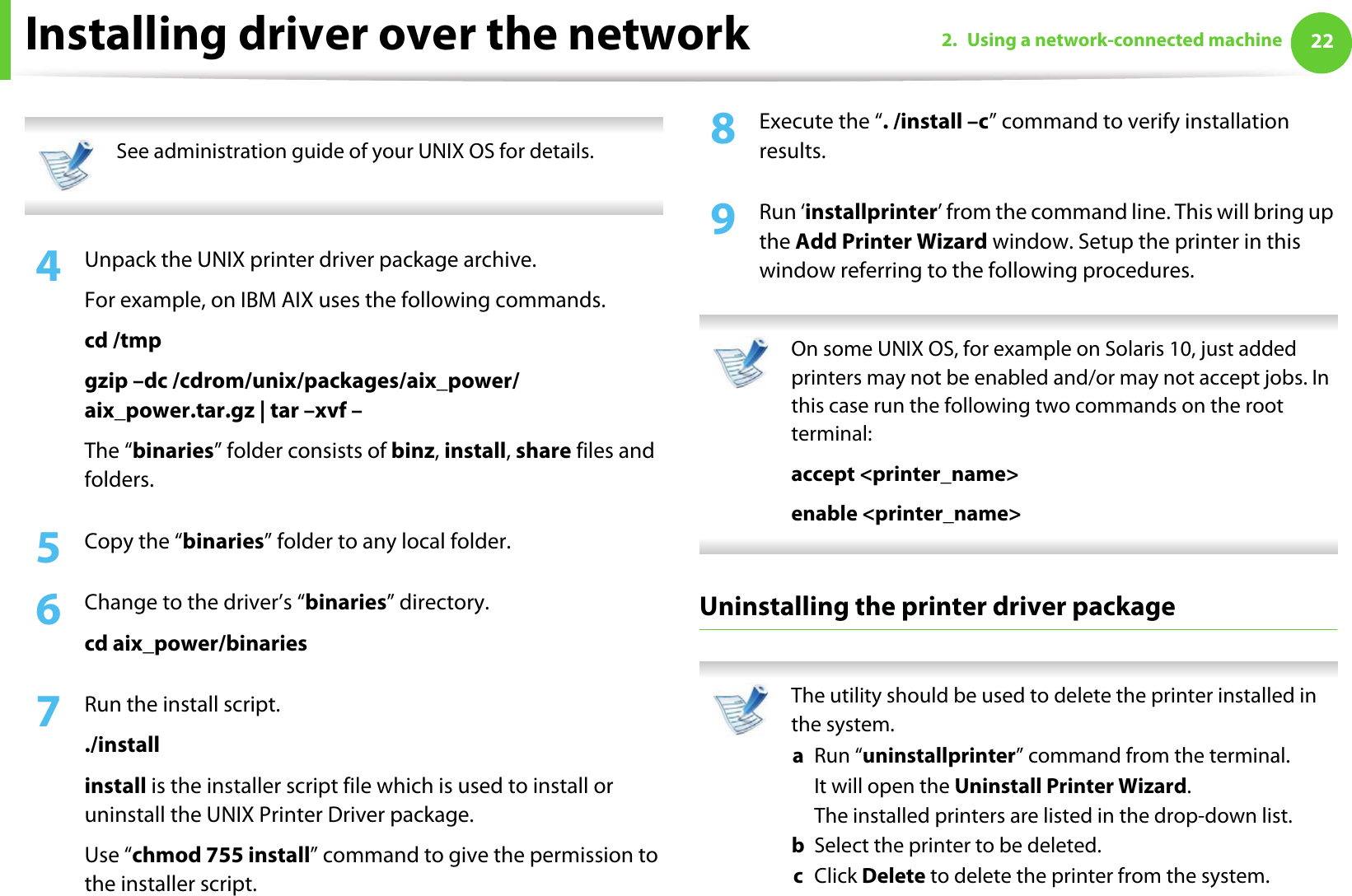 Installing driver over the network 222. Using a network-connected machine See administration guide of your UNIX OS for details. 4  Unpack the UNIX printer driver package archive.For example, on IBM AIX uses the following commands.cd /tmpgzip –dc /cdrom/unix/packages/aix_power/aix_power.tar.gz | tar –xvf –The “binaries” folder consists of binz, install, share files and folders.5  Copy the “binaries” folder to any local folder.6  Change to the driver’s “binaries” directory.cd aix_power/binaries7  Run the install script../installinstall is the installer script file which is used to install or uninstall the UNIX Printer Driver package.Use “chmod 755 install” command to give the permission to the installer script.8  Execute the “. /install –c” command to verify installation results.9  Run ‘installprinter’ from the command line. This will bring up the Add Printer Wizard window. Setup the printer in this window referring to the following procedures. On some UNIX OS, for example on Solaris 10, just added printers may not be enabled and/or may not accept jobs. In this case run the following two commands on the root terminal:accept &lt;printer_name&gt;enable &lt;printer_name&gt; Uninstalling the printer driver package The utility should be used to delete the printer installed in the system.a  Run “uninstallprinter” command from the terminal.It will open the Uninstall Printer Wizard.The installed printers are listed in the drop-down list.b  Select the printer to be deleted.c  Click Delete to delete the printer from the system.