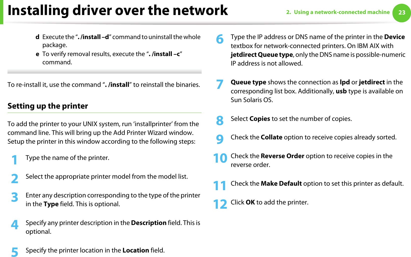 Installing driver over the network 232. Using a network-connected machined  Execute the “. /install –d” command to uninstall the whole package.e  To verify removal results, execute the “. /install –c” command. To re-install it, use the command “. /install” to reinstall the binaries.Setting up the printerTo add the printer to your UNIX system, run ‘installprinter’ from the command line. This will bring up the Add Printer Wizard window. Setup the printer in this window according to the following steps:1Type the name of the printer.2  Select the appropriate printer model from the model list.3  Enter any description corresponding to the type of the printer in the Type field. This is optional.4  Specify any printer description in the Description field. This is optional.5  Specify the printer location in the Location field.6  Type the IP address or DNS name of the printer in the Device textbox for network-connected printers. On IBM AIX with jetdirect Queue type, only the DNS name is possible-numeric IP address is not allowed.7  Queue type shows the connection as lpd or jetdirect in the corresponding list box. Additionally, usb type is available on Sun Solaris OS.8  Select Copies to set the number of copies.9  Check the Collate option to receive copies already sorted.10 Check the Reverse Order option to receive copies in the reverse order.11 Check the Make Default option to set this printer as default.12 Click OK to add the printer.