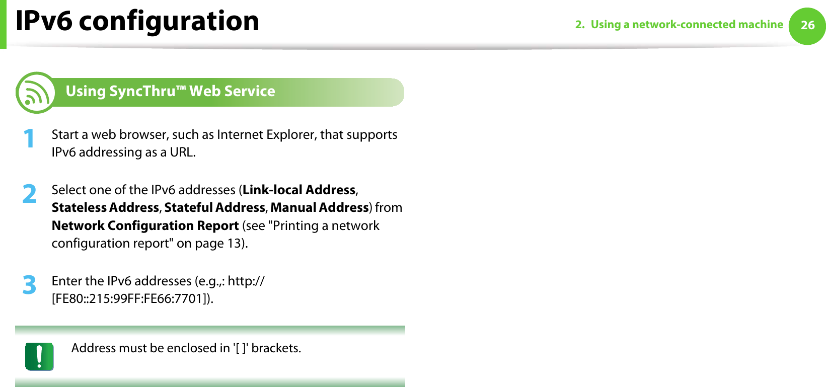 IPv6 configuration 262. Using a network-connected machine12 Using SyncThru™ Web Service1Start a web browser, such as Internet Explorer, that supports IPv6 addressing as a URL.2  Select one of the IPv6 addresses (Link-local Address, Stateless Address, Stateful Address, Manual Address) from Network Configuration Report (see &quot;Printing a network configuration report&quot; on page 13).3  Enter the IPv6 addresses (e.g.,: http://[FE80::215:99FF:FE66:7701]). Address must be enclosed in &apos;[ ]&apos; brackets. 