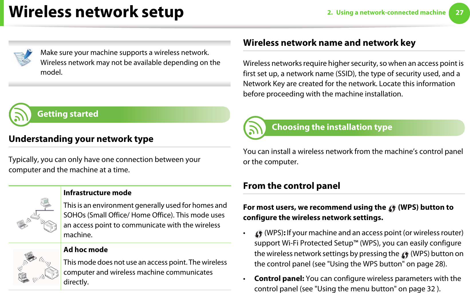272. Using a network-connected machineWireless network setup Make sure your machine supports a wireless network. Wireless network may not be available depending on the model. 13 Getting startedUnderstanding your network typeTypically, you can only have one connection between your computer and the machine at a time.Wireless network name and network keyWireless networks require higher security, so when an access point is first set up, a network name (SSID), the type of security used, and a Network Key are created for the network. Locate this information before proceeding with the machine installation.14 Choosing the installation typeYou can install a wireless network from the machine’s control panel or the computer. From the control panelFor most users, we recommend using the   (WPS) button to configure the wireless network settings.• (WPS): If your machine and an access point (or wireless router) support Wi-Fi Protected Setup™ (WPS), you can easily configure the wireless network settings by pressing the   (WPS) button on the control panel (see &quot;Using the WPS button&quot; on page 28).•Control panel: You can configure wireless parameters with the control panel (see &quot;Using the menu button&quot; on page 32 ).Infrastructure modeThis is an environment generally used for homes and SOHOs (Small Office/ Home Office). This mode uses an access point to communicate with the wireless machine.Ad hoc modeThis mode does not use an access point. The wireless computer and wireless machine communicates directly. 