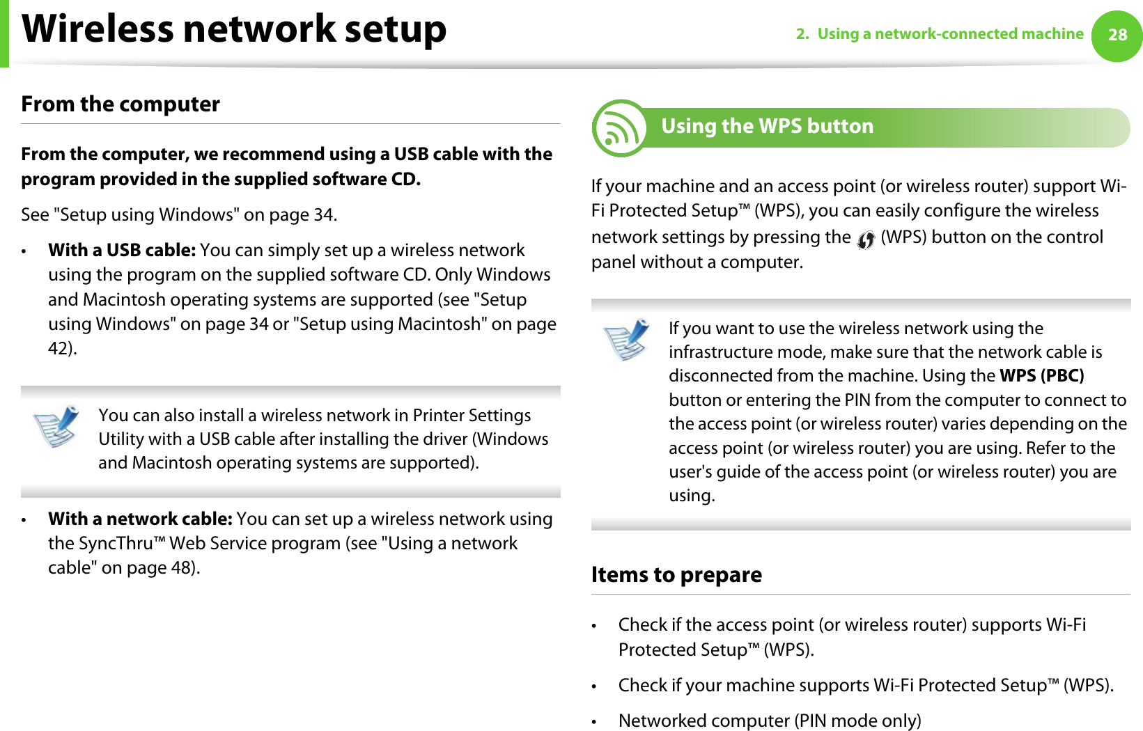 Wireless network setup 282. Using a network-connected machineFrom the computerFrom the computer, we recommend using a USB cable with the program provided in the supplied software CD. See &quot;Setup using Windows&quot; on page 34.•With a USB cable: You can simply set up a wireless network using the program on the supplied software CD. Only Windows and Macintosh operating systems are supported (see &quot;Setup using Windows&quot; on page 34 or &quot;Setup using Macintosh&quot; on page 42). You can also install a wireless network in Printer Settings Utility with a USB cable after installing the driver (Windows and Macintosh operating systems are supported). •With a network cable: You can set up a wireless network using the SyncThru™ Web Service program (see &quot;Using a network cable&quot; on page 48).15 Using the WPS button If your machine and an access point (or wireless router) support Wi-Fi Protected Setup™ (WPS), you can easily configure the wireless network settings by pressing the   (WPS) button on the control panel without a computer. If you want to use the wireless network using the infrastructure mode, make sure that the network cable is disconnected from the machine. Using the WPS (PBC) button or entering the PIN from the computer to connect to the access point (or wireless router) varies depending on the access point (or wireless router) you are using. Refer to the user&apos;s guide of the access point (or wireless router) you are using. Items to prepare• Check if the access point (or wireless router) supports Wi-Fi Protected Setup™ (WPS).• Check if your machine supports Wi-Fi Protected Setup™ (WPS).• Networked computer (PIN mode only)