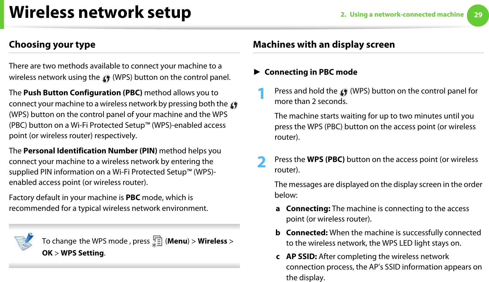 Wireless network setup 292. Using a network-connected machineChoosing your typeThere are two methods available to connect your machine to a wireless network using the   (WPS) button on the control panel.The Push Button Configuration (PBC) method allows you to connect your machine to a wireless network by pressing both the   (WPS) button on the control panel of your machine and the WPS (PBC) button on a Wi-Fi Protected Setup™ (WPS)-enabled access point (or wireless router) respectively.The Personal Identification Number (PIN) method helps you connect your machine to a wireless network by entering the supplied PIN information on a Wi-Fi Protected Setup™ (WPS)-enabled access point (or wireless router).Factory default in your machine is PBC mode, which is recommended for a typical wireless network environment. To changeGthe WPS mode , press   (Menu) &gt; Wireless &gt; OK &gt; WPS Setting. Machines with an display screenŹConnecting in PBC mode1Press and hold the   (WPS) button on the control panel for more than 2 seconds.The machine starts waiting for up to two minutes until you press the WPS (PBC) button on the access point (or wireless router).2  Press the WPS (PBC) button on the access point (or wireless router).The messages are displayed on the display screen in the order below:a Connecting: The machine is connecting to the access point (or wireless router).b Connected: When the machine is successfully connected to the wireless network, the WPS LED light stays on.c AP SSID: After completing the wireless network connection process, the AP’s SSID information appears on the display.
