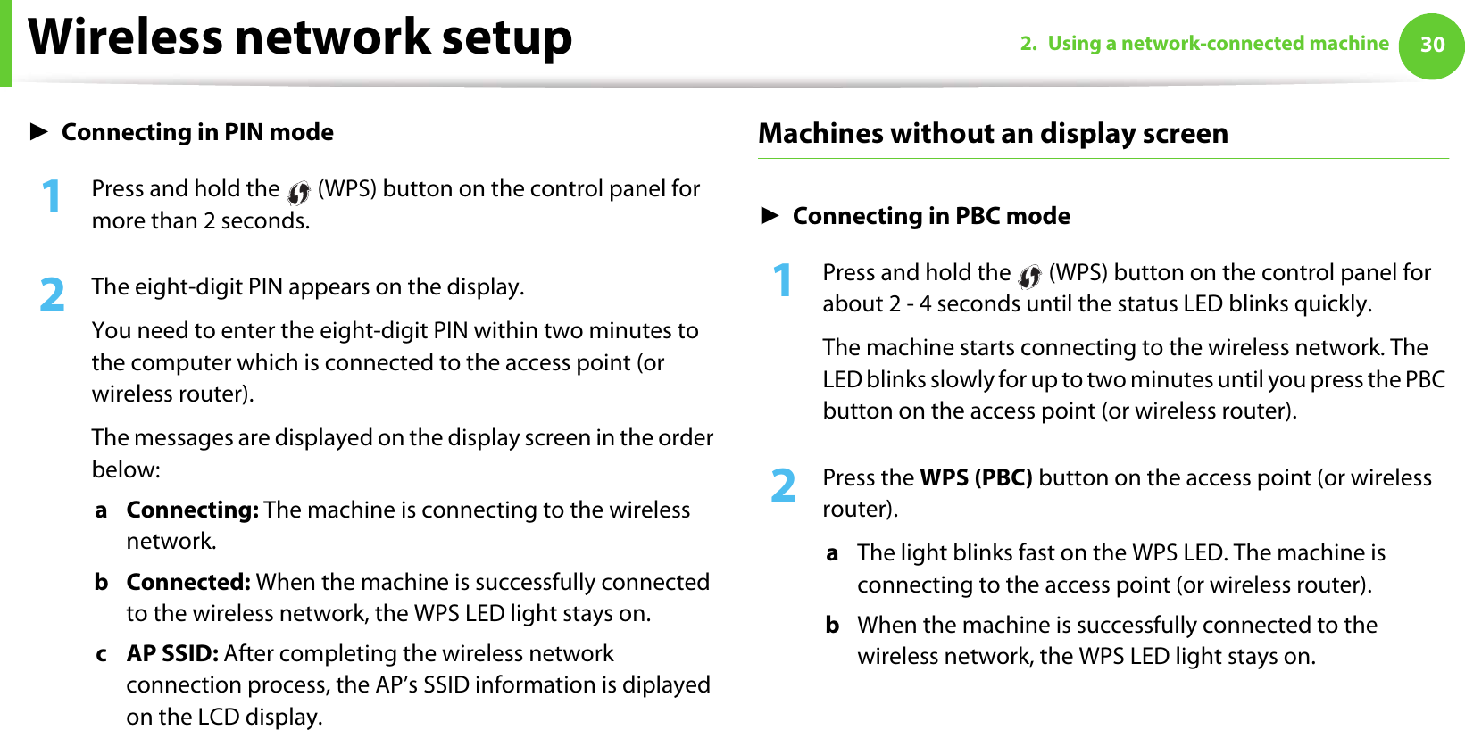 Wireless network setup 302. Using a network-connected machineŹConnecting in PIN mode1Press and hold the   (WPS) button on the control panel for more than 2 seconds.2  The eight-digit PIN appears on the display. You need to enter the eight-digit PIN within two minutes to the computer which is connected to the access point (or wireless router).The messages are displayed on the display screen in the order below:a Connecting: The machine is connecting to the wireless network.b Connected: When the machine is successfully connected to the wireless network, the WPS LED light stays on.c AP SSID: After completing the wireless network connection process, the AP’s SSID information is diplayed on the LCD display.Machines without an display screenŹConnecting in PBC mode1Press and hold the   (WPS) button on the control panel for about 2 - 4 seconds until the status LED blinks quickly.The machine starts connecting to the wireless network. The LED blinks slowly for up to two minutes until you press the PBC button on the access point (or wireless router).2  Press the WPS (PBC) button on the access point (or wireless router).a  The light blinks fast on the WPS LED. The machine is connecting to the access point (or wireless router). b  When the machine is successfully connected to the wireless network, the WPS LED light stays on.