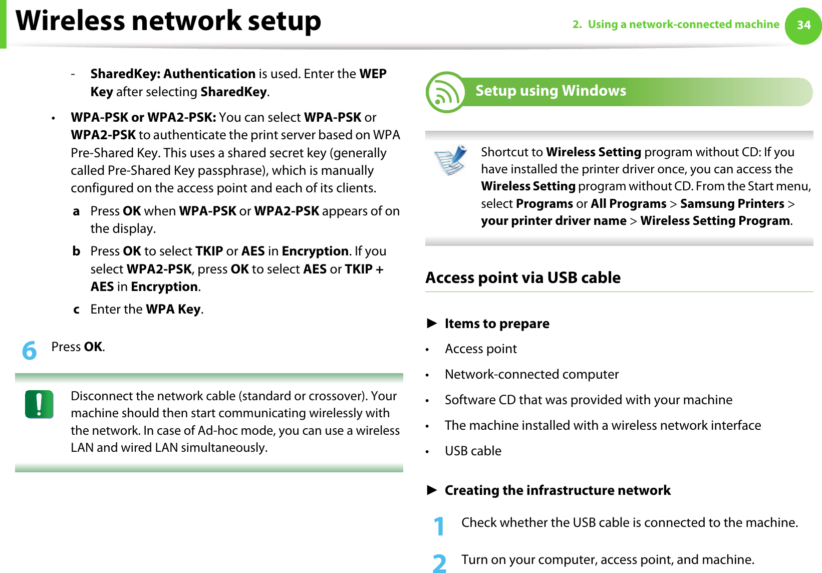 Wireless network setup 342. Using a network-connected machine-SharedKey: Authentication is used. Enter the WEP Key after selecting SharedKey.•WPA-PSK or WPA2-PSK: You can select WPA-PSK or WPA2-PSK to authenticate the print server based on WPA Pre-Shared Key. This uses a shared secret key (generally called Pre-Shared Key passphrase), which is manually configured on the access point and each of its clients.a  Press OK when WPA-PSK or WPA2-PSK appears of on the display.b  Press OK to select TKIP or AES in Encryption. If you select WPA2-PSK, press OK to select AES or TKIP + AES in Encryption.c  Enter the WPA Key.6  Press OK. Disconnect the network cable (standard or crossover). Your machine should then start communicating wirelessly with the network. In case of Ad-hoc mode, you can use a wireless LAN and wired LAN simultaneously. 17 Setup using Windows Shortcut to Wireless Setting program without CD: If you have installed the printer driver once, you can access the Wireless Setting program without CD. From the Start menu, select Programs or All Programs &gt; Samsung Printers &gt; your printer driver name &gt; Wireless Setting Program. Access point via USB cableŹItems to prepare•Access point• Network-connected computer• Software CD that was provided with your machine• The machine installed with a wireless network interface•USB cableŹCreating the infrastructure network1Check whether the USB cable is connected to the machine.2  Turn on your computer, access point, and machine.