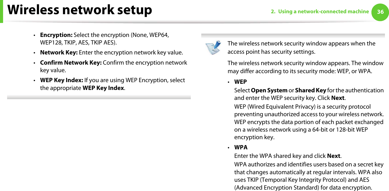 Wireless network setup 362. Using a network-connected machine•Encryption: Select the encryption (None, WEP64, WEP128, TKIP, AES, TKIP AES).•Network Key: Enter the encryption network key value.•Confirm Network Key: Confirm the encryption network key value.•WEP Key Index: If you are using WEP Encryption, select the appropriate WEP Key Index.  The wireless network security window appears when the access point has security settings.The wireless network security window appears. The window may differ according to its security mode: WEP, or WPA.•WEPSelect Open System or Shared Key for the authentication and enter the WEP security key. Click Next.WEP (Wired Equivalent Privacy) is a security protocol preventing unauthorized access to your wireless network. WEP encrypts the data portion of each packet exchanged on a wireless network using a 64-bit or 128-bit WEP encryption key.•WPAEnter the WPA shared key and click Next.WPA authorizes and identifies users based on a secret key that changes automatically at regular intervals. WPA also uses TKIP (Temporal Key Integrity Protocol) and AES (Advanced Encryption Standard) for data encryption. 