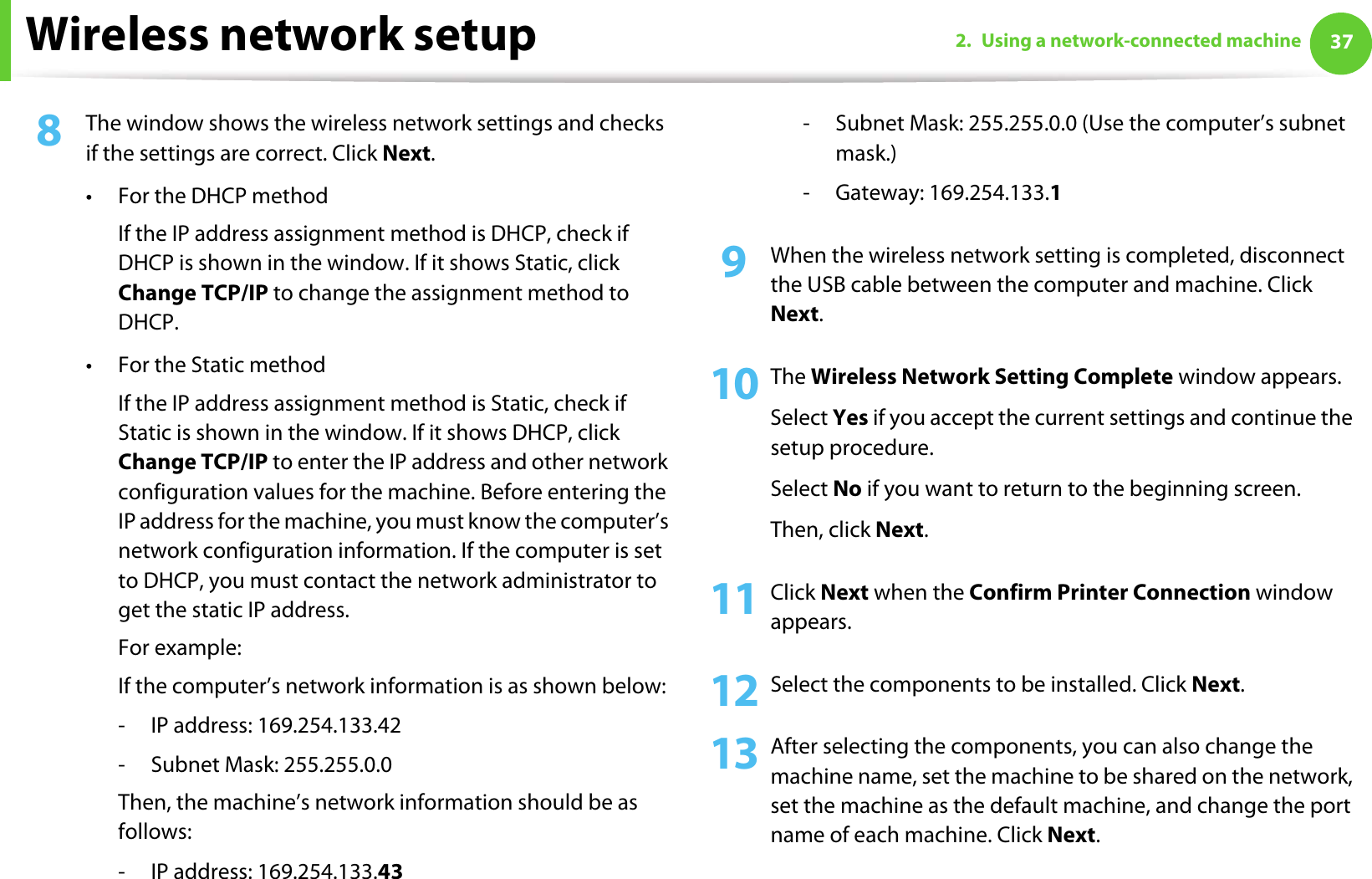 Wireless network setup 372. Using a network-connected machine8  The window shows the wireless network settings and checks if the settings are correct. Click Next.• For the DHCP methodIf the IP address assignment method is DHCP, check if DHCP is shown in the window. If it shows Static, click Change TCP/IP to change the assignment method to DHCP.• For the Static methodIf the IP address assignment method is Static, check if Static is shown in the window. If it shows DHCP, click Change TCP/IP to enter the IP address and other network configuration values for the machine. Before entering the IP address for the machine, you must know the computer’s network configuration information. If the computer is set to DHCP, you must contact the network administrator to get the static IP address.For example:If the computer’s network information is as shown below:- IP address: 169.254.133.42- Subnet Mask: 255.255.0.0Then, the machine’s network information should be as follows:- IP address: 169.254.133.43 - Subnet Mask: 255.255.0.0 (Use the computer’s subnet mask.)- Gateway: 169.254.133.19  When the wireless network setting is completed, disconnect the USB cable between the computer and machine. Click Next.10 The Wireless Network Setting Complete window appears.Select Yes if you accept the current settings and continue the setup procedure.Select No if you want to return to the beginning screen. Then, click Next.11 Click Next when the Confirm Printer Connection window appears.12 Select the components to be installed. Click Next.13 After selecting the components, you can also change the machine name, set the machine to be shared on the network, set the machine as the default machine, and change the port name of each machine. Click Next.