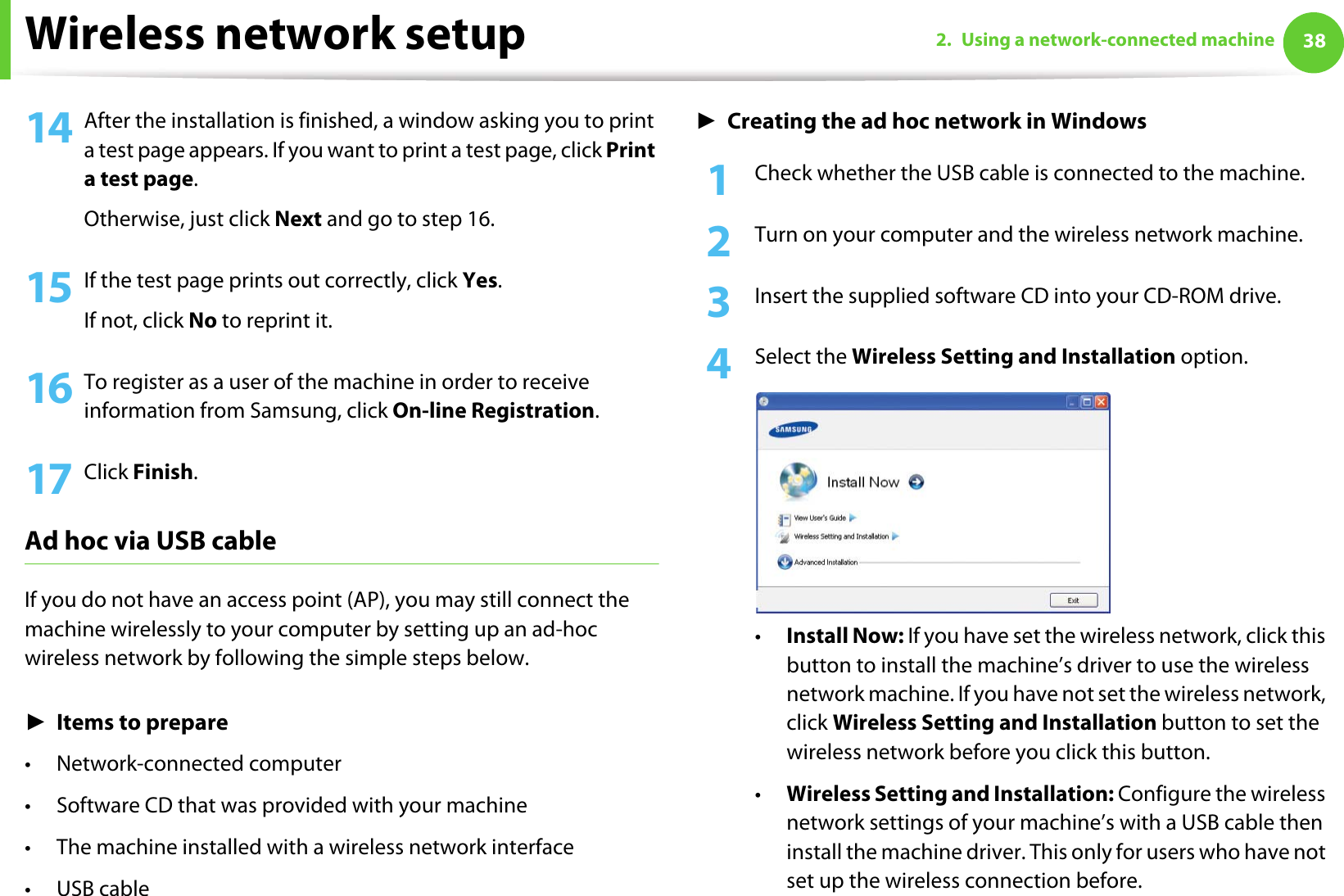 Wireless network setup 382. Using a network-connected machine14 After the installation is finished, a window asking you to print a test page appears. If you want to print a test page, click Print a test page.Otherwise, just click Next and go to step 16.15 If the test page prints out correctly, click Yes.If not, click No to reprint it.16 To register as a user of the machine in order to receive information from Samsung, click On-line Registration.17 Click Finish.Ad hoc via USB cableIf you do not have an access point (AP), you may still connect the machine wirelessly to your computer by setting up an ad-hoc wireless network by following the simple steps below.ŹItems to prepare• Network-connected computer• Software CD that was provided with your machine• The machine installed with a wireless network interface•USB cableŹCreating the ad hoc network in Windows1Check whether the USB cable is connected to the machine.2  Turn on your computer and the wireless network machine.3  Insert the supplied software CD into your CD-ROM drive.4  Select the Wireless Setting and Installation option.•Install Now: If you have set the wireless network, click this button to install the machine’s driver to use the wireless network machine. If you have not set the wireless network, click Wireless Setting and Installation button to set the wireless network before you click this button. •Wireless Setting and Installation: Configure the wireless network settings of your machine’s with a USB cable then install the machine driver. This only for users who have not set up the wireless connection before.