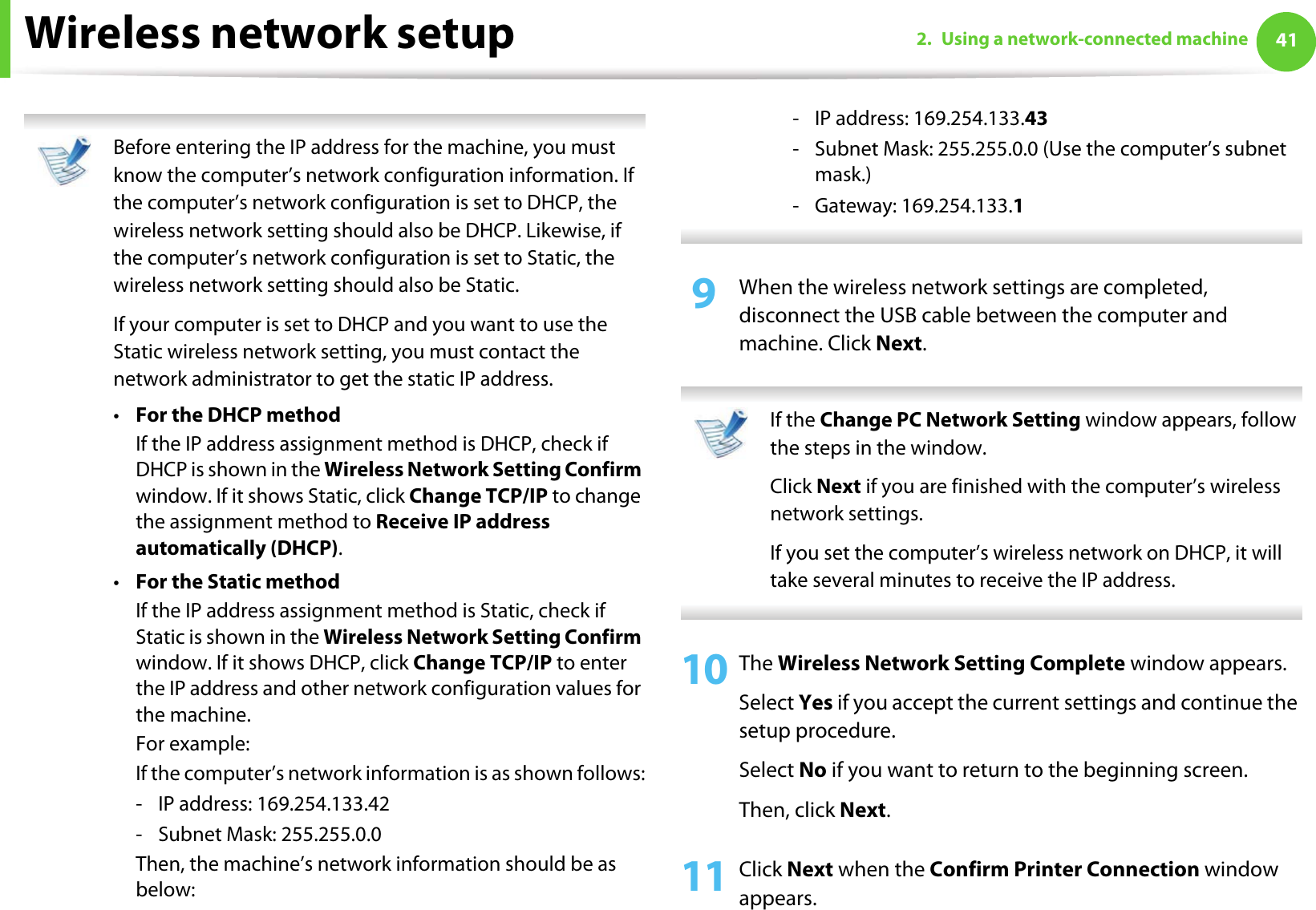 Wireless network setup 412. Using a network-connected machine Before entering the IP address for the machine, you must know the computer’s network configuration information. If the computer’s network configuration is set to DHCP, the wireless network setting should also be DHCP. Likewise, if the computer’s network configuration is set to Static, the wireless network setting should also be Static.If your computer is set to DHCP and you want to use the Static wireless network setting, you must contact the network administrator to get the static IP address.•For the DHCP methodIf the IP address assignment method is DHCP, check if DHCP is shown in the Wireless Network Setting Confirm window. If it shows Static, click Change TCP/IP to change the assignment method to Receive IP address automatically (DHCP).•For the Static methodIf the IP address assignment method is Static, check if Static is shown in the Wireless Network Setting Confirm window. If it shows DHCP, click Change TCP/IP to enter the IP address and other network configuration values for the machine.For example:If the computer’s network information is as shown follows:- IP address: 169.254.133.42- Subnet Mask: 255.255.0.0Then, the machine’s network information should be as below:- IP address: 169.254.133.43- Subnet Mask: 255.255.0.0 (Use the computer’s subnet mask.)- Gateway: 169.254.133.1 9  When the wireless network settings are completed, disconnect the USB cable between the computer and machine. Click Next. If the Change PC Network Setting window appears, follow the steps in the window.Click Next if you are finished with the computer’s wireless network settings.If you set the computer’s wireless network on DHCP, it will take several minutes to receive the IP address. 10 The Wireless Network Setting Complete window appears.Select Yes if you accept the current settings and continue the setup procedure.Select No if you want to return to the beginning screen. Then, click Next.11 Click Next when the Confirm Printer Connection window appears.