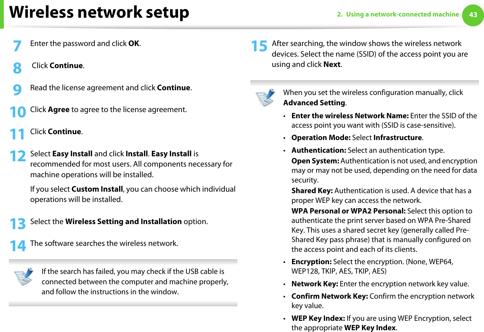Wireless network setup 432. Using a network-connected machine7  Enter the password and click OK.8   Click Continue.9  Read the license agreement and click Continue.10 Click Agree to agree to the license agreement.11 Click Continue.12 Select Easy Install and click Install. Easy Install is recommended for most users. All components necessary for machine operations will be installed.If you select Custom Install, you can choose which individual operations will be installed.13 Select the Wireless Setting and Installation option.14 The software searches the wireless network. If the search has failed, you may check if the USB cable is connected between the computer and machine properly, and follow the instructions in the window. 15 After searching, the window shows the wireless network devices. Select the name (SSID) of the access point you are using and click Next. When you set the wireless configuration manually, click Advanced Setting.•Enter the wireless Network Name: Enter the SSID of the access point you want with (SSID is case-sensitive).•Operation Mode: Select Infrastructure.•Authentication: Select an authentication type.Open System: Authentication is not used, and encryption may or may not be used, depending on the need for data security.Shared Key: Authentication is used. A device that has a proper WEP key can access the network.WPA Personal or WPA2 Personal: Select this option to authenticate the print server based on WPA Pre-Shared Key. This uses a shared secret key (generally called Pre- Shared Key pass phrase) that is manually configured on the access point and each of its clients.•Encryption: Select the encryption. (None, WEP64, WEP128, TKIP, AES, TKIP, AES)•Network Key: Enter the encryption network key value.•Confirm Network Key: Confirm the encryption network key value.•WEP Key Index: If you are using WEP Encryption, select the appropriate WEP Key Index.