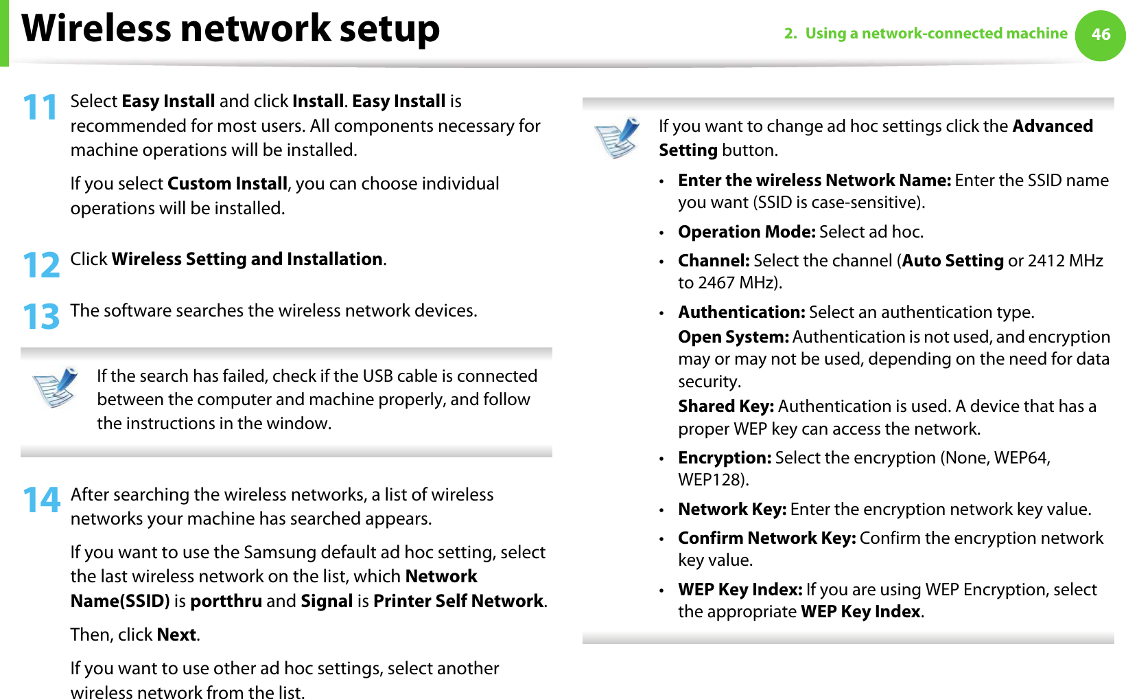 Wireless network setup 462. Using a network-connected machine11 Select Easy Install and click Install. Easy Install is recommended for most users. All components necessary for machine operations will be installed.If you select Custom Install, you can choose individual operations will be installed.12 Click Wireless Setting and Installation.13 The software searches the wireless network devices. If the search has failed, check if the USB cable is connected between the computer and machine properly, and follow the instructions in the window. 14 After searching the wireless networks, a list of wireless networks your machine has searched appears. If you want to use the Samsung default ad hoc setting, select the last wireless network on the list, which Network Name(SSID) is portthru and Signal is Printer Self Network.Then, click Next.If you want to use other ad hoc settings, select another wireless network from the list.  If you want to change ad hoc settings click the Advanced Setting button. •Enter the wireless Network Name: Enter the SSID name you want (SSID is case-sensitive).•Operation Mode: Select ad hoc.•Channel: Select the channel (Auto Setting or 2412 MHz to 2467 MHz).•Authentication: Select an authentication type.Open System: Authentication is not used, and encryption may or may not be used, depending on the need for data security.Shared Key: Authentication is used. A device that has a proper WEP key can access the network.•Encryption: Select the encryption (None, WEP64, WEP128).•Network Key: Enter the encryption network key value.•Confirm Network Key: Confirm the encryption network key value.•WEP Key Index: If you are using WEP Encryption, select the appropriate WEP Key Index. 