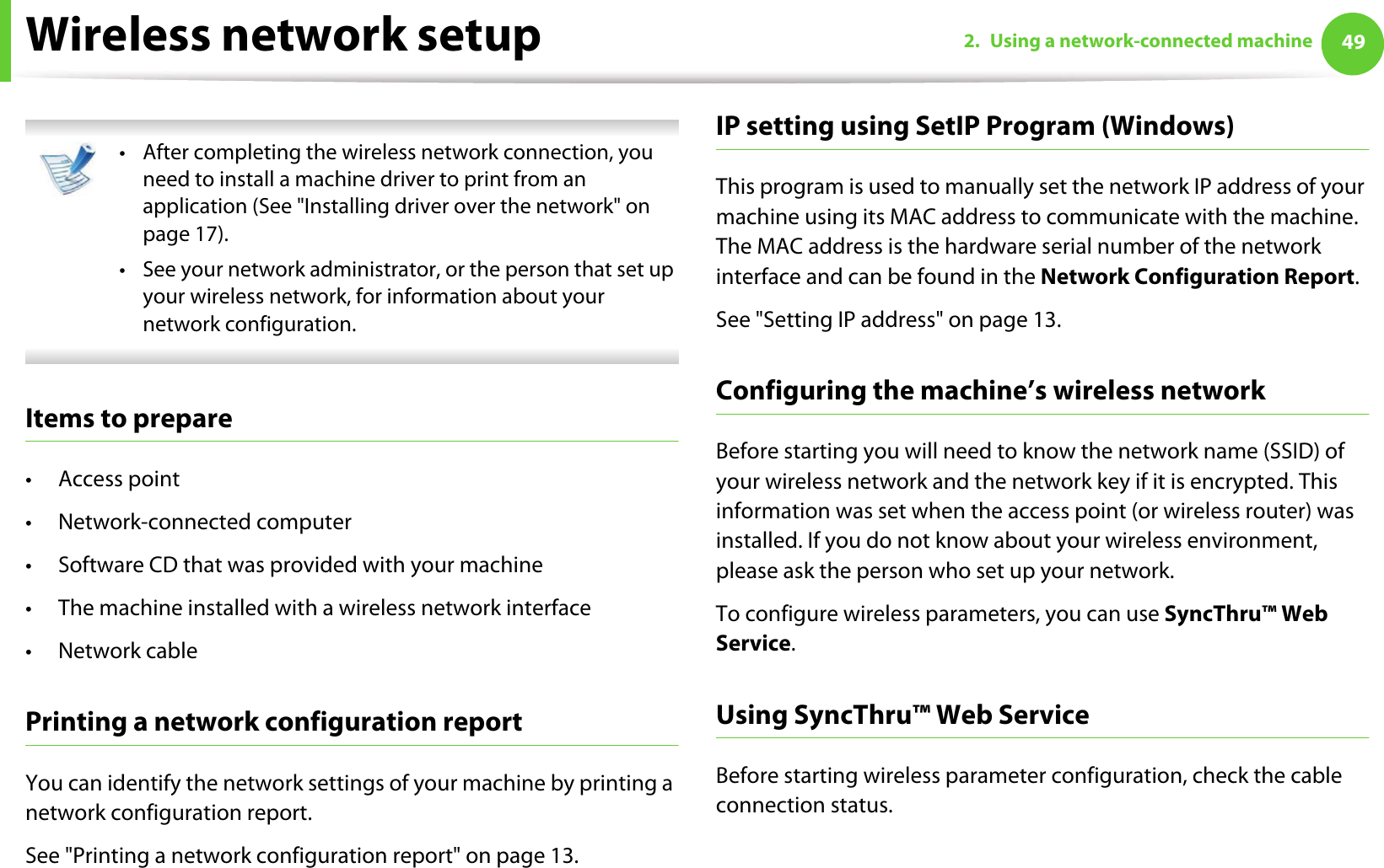 Wireless network setup 492. Using a network-connected machine • After completing the wireless network connection, you need to install a machine driver to print from an application (See &quot;Installing driver over the network&quot; on page 17).• See your network administrator, or the person that set up your wireless network, for information about your network configuration. Items to prepare•Access point• Network-connected computer• Software CD that was provided with your machine• The machine installed with a wireless network interface•Network cablePrinting a network configuration reportYou can identify the network settings of your machine by printing a network configuration report.See &quot;Printing a network configuration report&quot; on page 13.IP setting using SetIP Program (Windows)This program is used to manually set the network IP address of your machine using its MAC address to communicate with the machine. The MAC address is the hardware serial number of the network interface and can be found in the Network Configuration Report. See &quot;Setting IP address&quot; on page 13.Configuring the machine’s wireless networkBefore starting you will need to know the network name (SSID) of your wireless network and the network key if it is encrypted. This information was set when the access point (or wireless router) was installed. If you do not know about your wireless environment, please ask the person who set up your network.To configure wireless parameters, you can use SyncThru™ Web Service.Using SyncThru™ Web ServiceBefore starting wireless parameter configuration, check the cable connection status. 