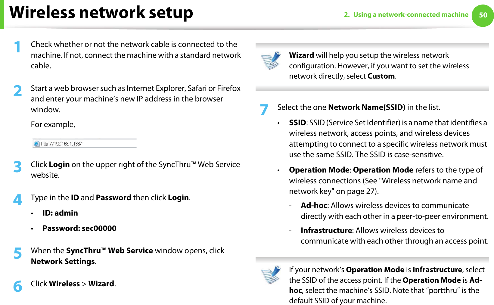 Wireless network setup 502. Using a network-connected machine1Check whether or not the network cable is connected to the machine. If not, connect the machine with a standard network cable.2  Start a web browser such as Internet Explorer, Safari or Firefox and enter your machine’s new IP address in the browser window.For example,3  Click Login on the upper right of the SyncThru™ Web Service website.4  Type in the ID and Password then click Login.•ID: admin •Password: sec00000 5  When the SyncThru™ Web Service window opens, click Network Settings.6  Click Wireless &gt; Wizard. Wizard will help you setup the wireless network configuration. However, if you want to set the wireless network directly, select Custom. 7  Select the one Network Name(SSID) in the list.•SSID: SSID (Service Set Identifier) is a name that identifies a wireless network, access points, and wireless devices attempting to connect to a specific wireless network must use the same SSID. The SSID is case-sensitive.•Operation Mode: Operation Mode refers to the type of wireless connections (See &quot;Wireless network name and network key&quot; on page 27).-Ad-hoc: Allows wireless devices to communicate directly with each other in a peer-to-peer environment.-Infrastructure: Allows wireless devices to communicate with each other through an access point. If your network’s Operation Mode is Infrastructure, select the SSID of the access point. If the Operation Mode is Ad-hoc, select the machine’s SSID. Note that “portthru” is the default SSID of your machine. 