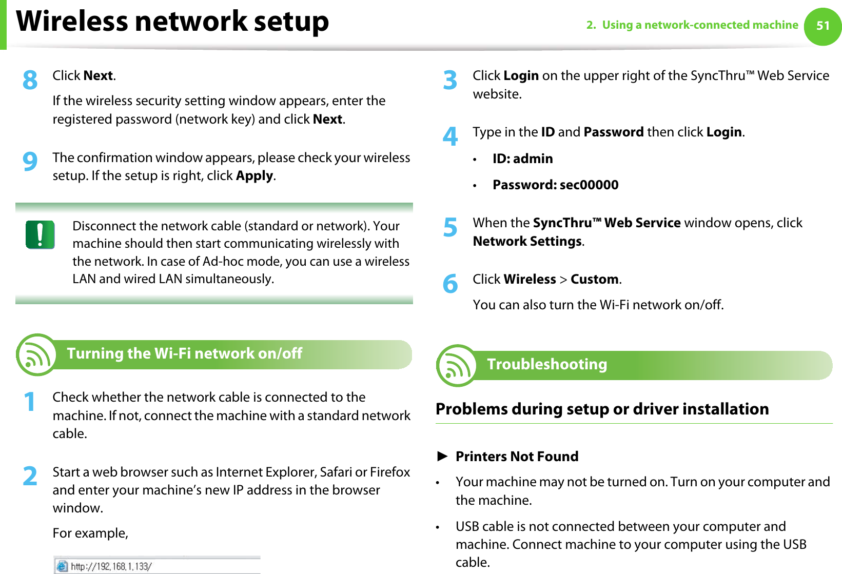 Wireless network setup 512. Using a network-connected machine8  Click Next.If the wireless security setting window appears, enter the registered password (network key) and click Next.9  The confirmation window appears, please check your wireless setup. If the setup is right, click Apply. Disconnect the network cable (standard or network). Your machine should then start communicating wirelessly with the network. In case of Ad-hoc mode, you can use a wireless LAN and wired LAN simultaneously. 20 Turning the Wi-Fi network on/off1Check whether the network cable is connected to the machine. If not, connect the machine with a standard network cable.2  Start a web browser such as Internet Explorer, Safari or Firefox and enter your machine’s new IP address in the browser window.For example,3  Click Login on the upper right of the SyncThru™ Web Service website.4  Type in the ID and Password then click Login.•ID: admin •Password: sec00000 5  When the SyncThru™ Web Service window opens, click Network Settings.6  Click Wireless &gt; Custom.You can also turn the Wi-Fi network on/off.21 TroubleshootingProblems during setup or driver installationŹPrinters Not Found• Your machine may not be turned on. Turn on your computer and the machine.• USB cable is not connected between your computer and machine. Connect machine to your computer using the USB cable.