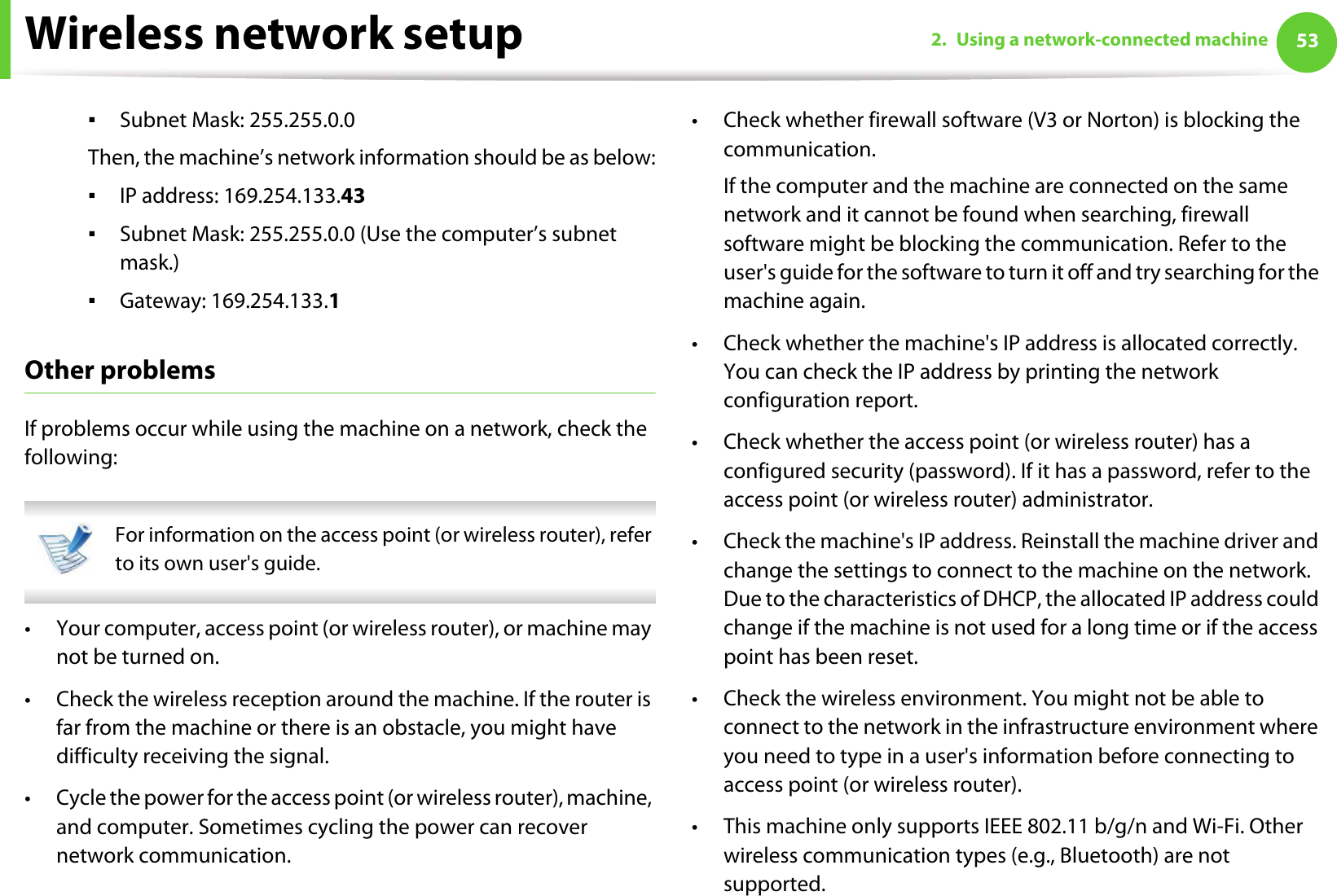 Wireless network setup 532. Using a network-connected machineƒSubnet Mask: 255.255.0.0Then, the machine’s network information should be as below:ƒIP address: 169.254.133.43ƒSubnet Mask: 255.255.0.0 (Use the computer’s subnet mask.)ƒGateway: 169.254.133.1Other problemsIf problems occur while using the machine on a network, check the following:  For information on the access point (or wireless router), refer to its own user&apos;s guide.  • Your computer, access point (or wireless router), or machine may not be turned on.• Check the wireless reception around the machine. If the router is far from the machine or there is an obstacle, you might have difficulty receiving the signal. • Cycle the power for the access point (or wireless router), machine, and computer. Sometimes cycling the power can recover network communication.• Check whether firewall software (V3 or Norton) is blocking the communication. If the computer and the machine are connected on the same network and it cannot be found when searching, firewall software might be blocking the communication. Refer to the user&apos;s guide for the software to turn it off and try searching for the machine again.• Check whether the machine&apos;s IP address is allocated correctly. You can check the IP address by printing the network configuration report.• Check whether the access point (or wireless router) has a configured security (password). If it has a password, refer to the access point (or wireless router) administrator.• Check the machine&apos;s IP address. Reinstall the machine driver and change the settings to connect to the machine on the network. Due to the characteristics of DHCP, the allocated IP address could change if the machine is not used for a long time or if the access point has been reset.• Check the wireless environment. You might not be able to connect to the network in the infrastructure environment where you need to type in a user&apos;s information before connecting to access point (or wireless router).• This machine only supports IEEE 802.11 b/g/n and Wi-Fi. Other wireless communication types (e.g., Bluetooth) are not supported.
