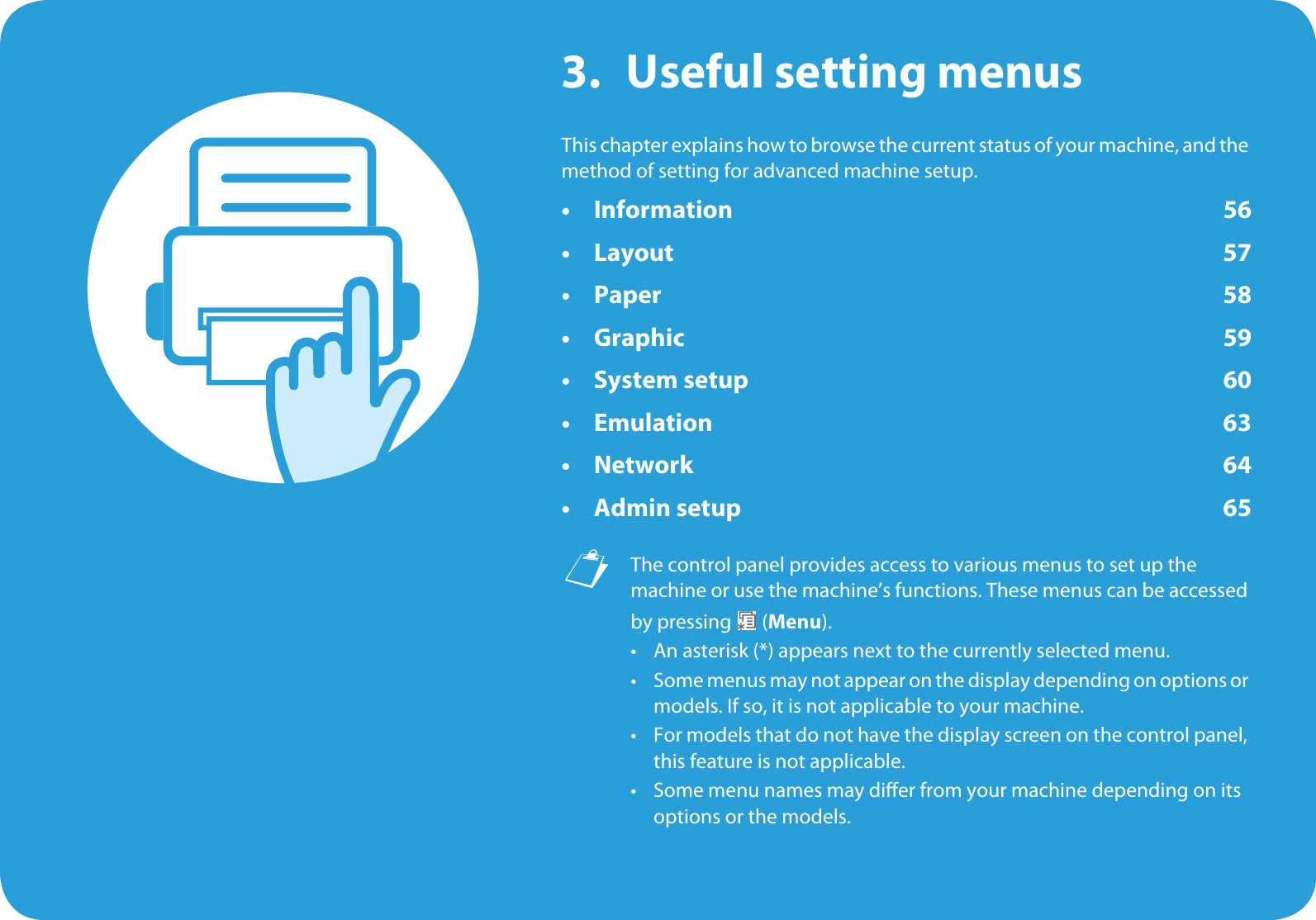 3. Useful setting menusThis chapter explains how to browse the current status of your machine, and the method of setting for advanced machine setup. • Information 56•Layout 57• Paper 58• Graphic 59• System setup 60 •Emulation 63•Network 64•Admin setup 65 The control panel provides access to various menus to set up the machine or use the machine’s functions. These menus can be accessed by pressing   (Menu).• An asterisk (*) appears next to the currently selected menu.• Some menus may not appear on the display depending on options or models. If so, it is not applicable to your machine.• For models that do not have the display screen on the control panel, this feature is not applicable.• Some menu names may differ from your machine depending on its options or the models.