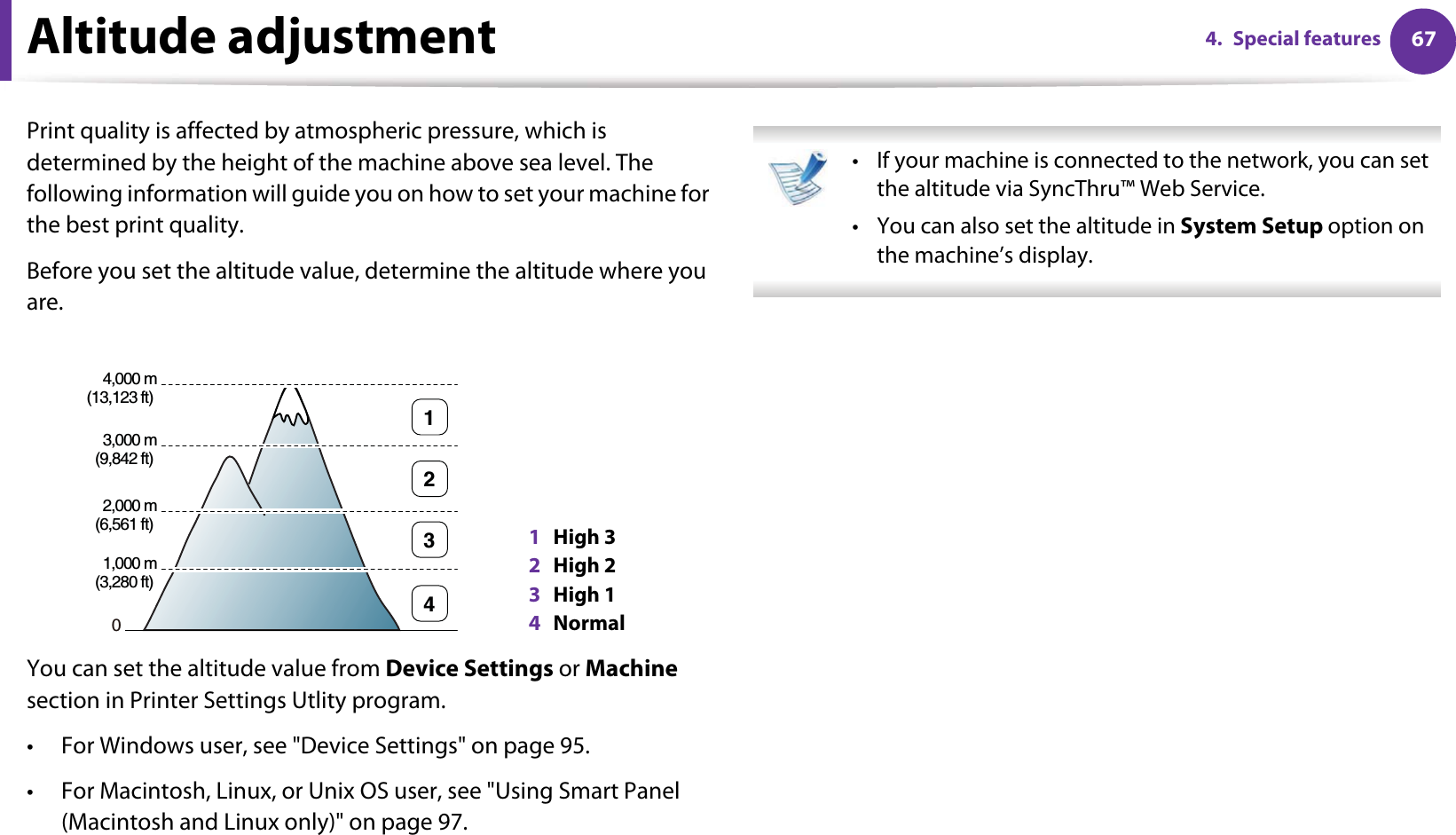 674. Special featuresAltitude adjustmentPrint quality is affected by atmospheric pressure, which is determined by the height of the machine above sea level. The following information will guide you on how to set your machine for the best print quality.Before you set the altitude value, determine the altitude where you are.You can set the altitude value from Device Settings or Machine section in Printer Settings Utlity program.• For Windows user, see &quot;Device Settings&quot; on page 95.• For Macintosh, Linux, or Unix OS user, see &quot;Using Smart Panel (Macintosh and Linux only)&quot; on page 97. • If your machine is connected to the network, you can set the altitude via SyncThru™ Web Service.• You can also set the altitude in System Setup option on the machine’s display. 1High 32High 23High 14Normal04,000 m(13,123 ft) 3,000 m(9,842 ft) 2,000 m(6,561 ft) 1,000 m(3,280 ft) 4321