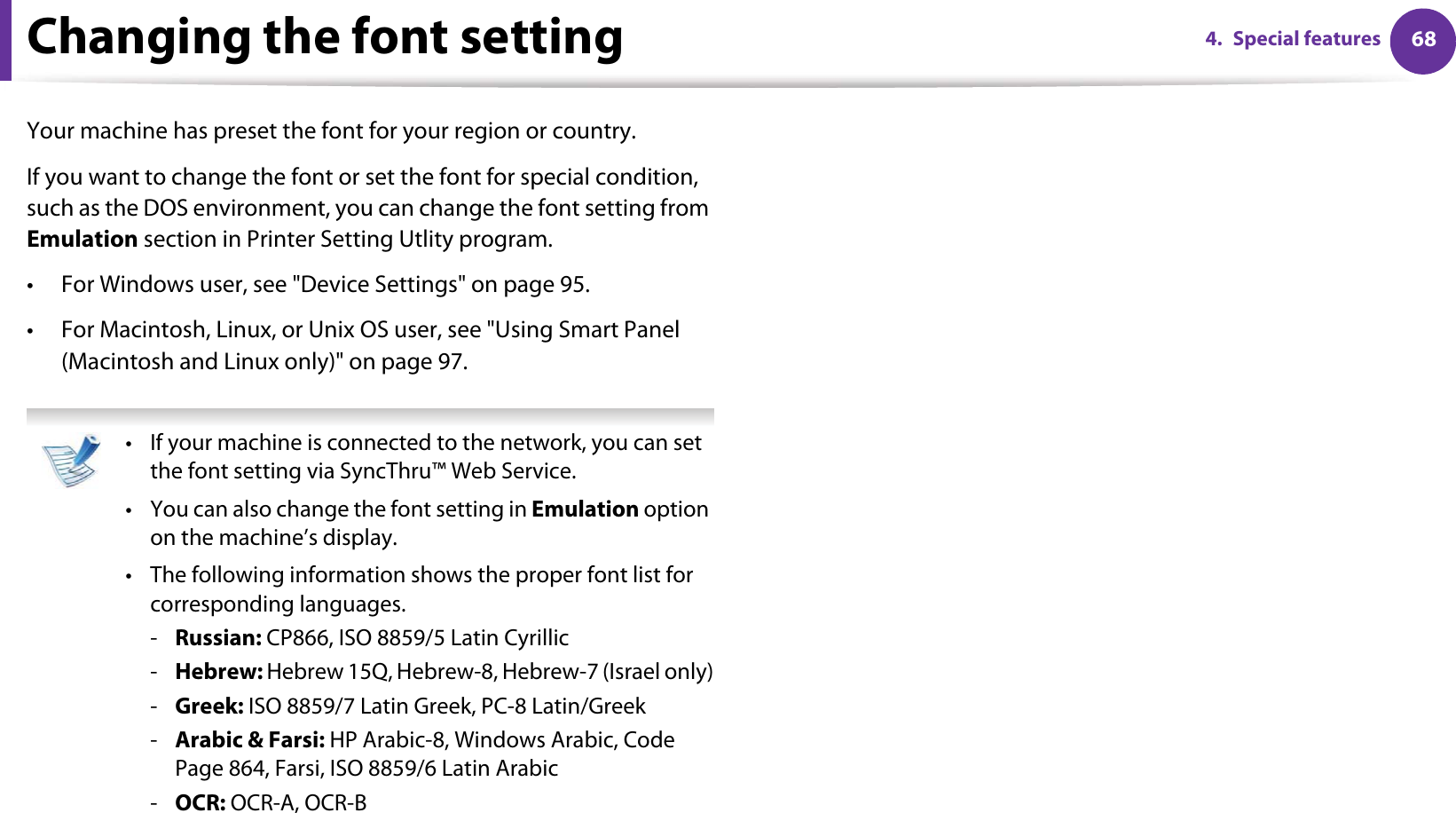 684. Special featuresChanging the font setting Your machine has preset the font for your region or country.If you want to change the font or set the font for special condition, such as the DOS environment, you can change the font setting from Emulation section in Printer Setting Utlity program.• For Windows user, see &quot;Device Settings&quot; on page 95.• For Macintosh, Linux, or Unix OS user, see &quot;Using Smart Panel (Macintosh and Linux only)&quot; on page 97. • If your machine is connected to the network, you can set the font setting via SyncThru™ Web Service.• You can also change the font setting in Emulation option on the machine’s display.• The following information shows the proper font list for corresponding languages.-Russian: CP866, ISO 8859/5 Latin Cyrillic-Hebrew: Hebrew 15Q, Hebrew-8, Hebrew-7 (Israel only)-Greek: ISO 8859/7 Latin Greek, PC-8 Latin/Greek-Arabic &amp; Farsi: HP Arabic-8, Windows Arabic, Code Page 864, Farsi, ISO 8859/6 Latin Arabic-OCR: OCR-A, OCR-B 
