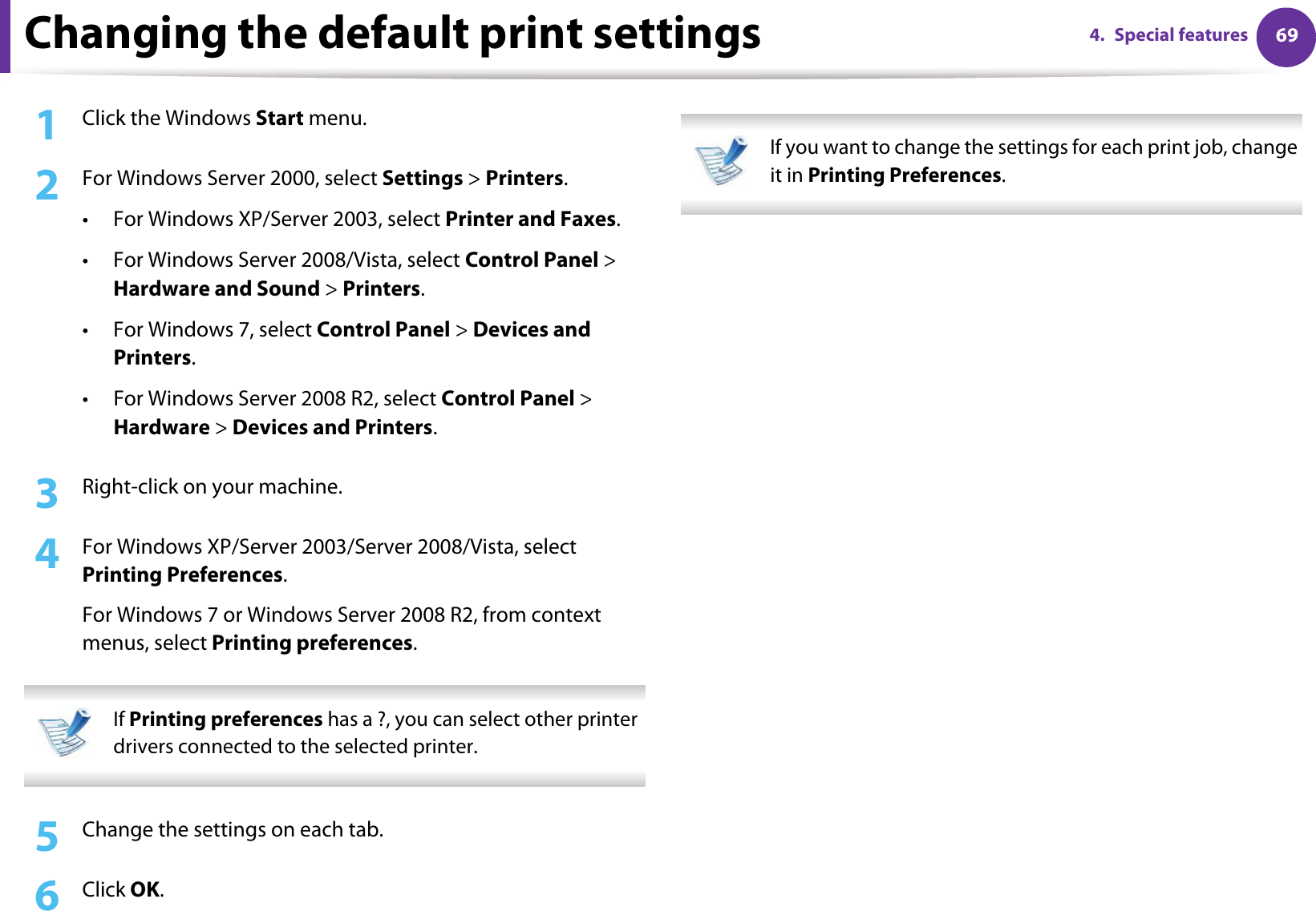 694. Special featuresChanging the default print settings1Click the Windows Start menu. 2  For Windows Server 2000, select Settings &gt; Printers.• For Windows XP/Server 2003, select Printer and Faxes. • For Windows Server 2008/Vista, select Control Panel &gt; Hardware and Sound &gt; Printers. • For Windows 7, select Control Panel &gt; Devices and Printers. • For Windows Server 2008 R2, select Control Panel &gt; Hardware &gt; Devices and Printers. 3  Right-click on your machine.4  For Windows XP/Server 2003/Server 2008/Vista, select Printing Preferences.For Windows 7 or Windows Server 2008 R2, from context menus, select Printing preferences. If Printing preferences has a ?, you can select other printer drivers connected to the selected printer. 5  Change the settings on each tab. 6  Click OK. If you want to change the settings for each print job, change it in Printing Preferences.  