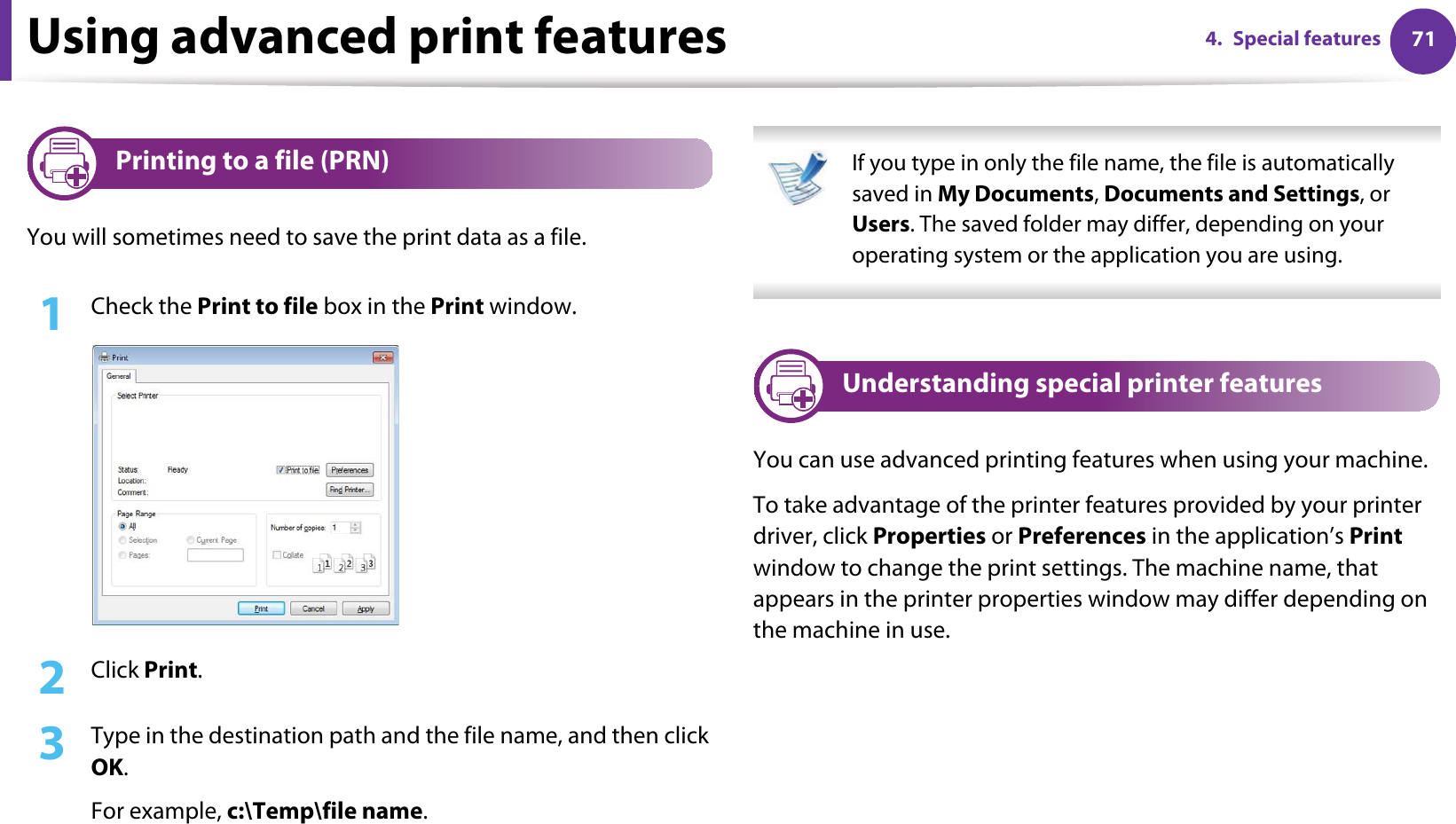 714. Special featuresUsing advanced print features1 Printing to a file (PRN)You will sometimes need to save the print data as a file. 1Check the Print to file box in the Print window.2  Click Print.3  Type in the destination path and the file name, and then click OK.For example, c:\Temp\file name. If you type in only the file name, the file is automatically saved in My Documents, Documents and Settings, or Users. The saved folder may differ, depending on your operating system or the application you are using. 2 Understanding special printer featuresYou can use advanced printing features when using your machine.To take advantage of the printer features provided by your printer driver, click Properties or Preferences in the application’s Print window to change the print settings. The machine name, that appears in the printer properties window may differ depending on the machine in use.
