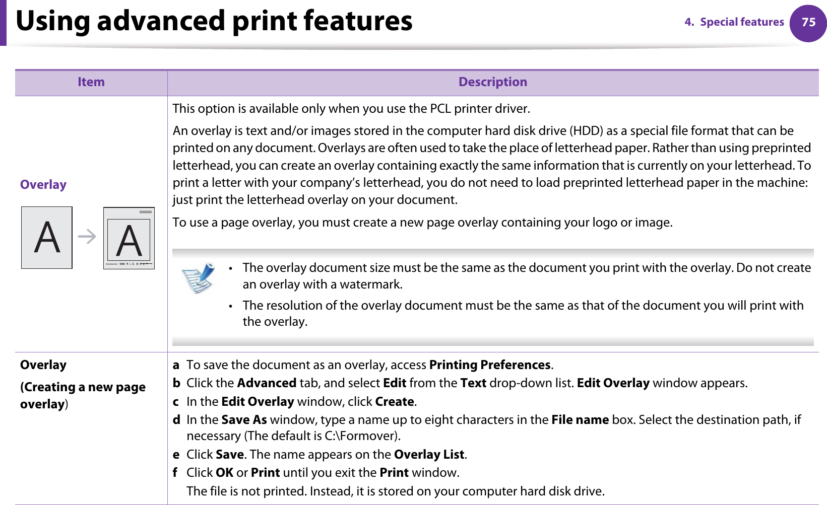 Using advanced print features 754. Special featuresOverlayThis option is available only when you use the PCL printer driver.An overlay is text and/or images stored in the computer hard disk drive (HDD) as a special file format that can be printed on any document. Overlays are often used to take the place of letterhead paper. Rather than using preprinted letterhead, you can create an overlay containing exactly the same information that is currently on your letterhead. To print a letter with your company’s letterhead, you do not need to load preprinted letterhead paper in the machine: just print the letterhead overlay on your document.To use a page overlay, you must create a new page overlay containing your logo or image. • The overlay document size must be the same as the document you print with the overlay. Do not create an overlay with a watermark.• The resolution of the overlay document must be the same as that of the document you will print with the overlay. Overlay(Creating a new page overlay)a  To save the document as an overlay, access Printing Preferences.b  Click the Advanced tab, and select Edit from the Text drop-down list. Edit Overlay window appears.c  In the Edit Overlay window, click Create. d  In the Save As window, type a name up to eight characters in the File name box. Select the destination path, if necessary (The default is C:\Formover).e  Click Save. The name appears on the Overlay List. f  Click OK or Print until you exit the Print window.The file is not printed. Instead, it is stored on your computer hard disk drive.Item Description