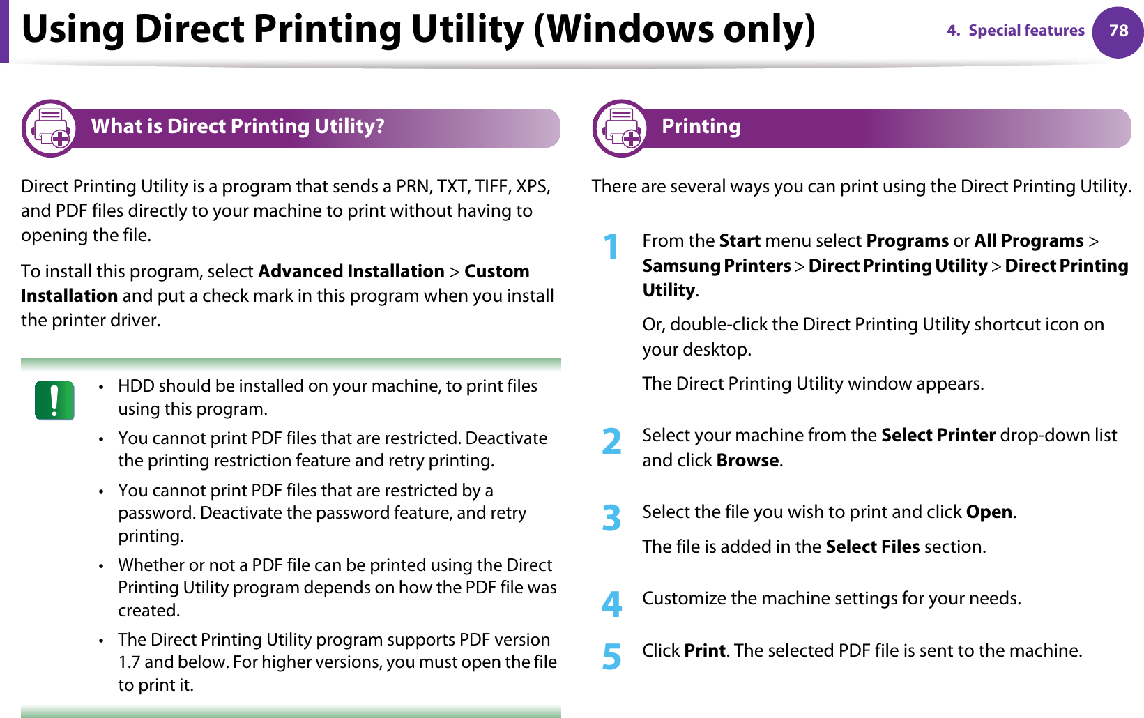 784. Special featuresUsing Direct Printing Utility (Windows only)3 What is Direct Printing Utility?Direct Printing Utility is a program that sends a PRN, TXT, TIFF, XPS, and PDF files directly to your machine to print without having to opening the file.To install this program, select Advanced Installation &gt; Custom Installation and put a check mark in this program when you install the printer driver. • HDD should be installed on your machine, to print files using this program. • You cannot print PDF files that are restricted. Deactivate the printing restriction feature and retry printing.• You cannot print PDF files that are restricted by a password. Deactivate the password feature, and retry printing.• Whether or not a PDF file can be printed using the Direct Printing Utility program depends on how the PDF file was created.• The Direct Printing Utility program supports PDF version 1.7 and below. For higher versions, you must open the file to print it. 4 PrintingThere are several ways you can print using the Direct Printing Utility.1From the Start menu select Programs or All Programs &gt; Samsung Printers &gt; Direct Printing Utility &gt; Direct Printing Utility.Or, double-click the Direct Printing Utility shortcut icon on your desktop.The Direct Printing Utility window appears.2  Select your machine from the Select Printer drop-down list and click Browse.3  Select the file you wish to print and click Open.The file is added in the Select Files section.4  Customize the machine settings for your needs. 5  Click Print. The selected PDF file is sent to the machine.