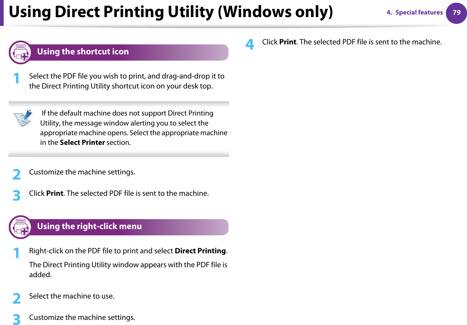 Using Direct Printing Utility (Windows only) 794. Special features5 Using the shortcut icon1Select the PDF file you wish to print, and drag-and-drop it to the Direct Printing Utility shortcut icon on your desk top.  If the default machine does not support Direct Printing Utility, the message window alerting you to select the appropriate machine opens. Select the appropriate machine in the Select Printer section. 2  Customize the machine settings. 3  Click Print. The selected PDF file is sent to the machine.6 Using the right-click menu1Right-click on the PDF file to print and select Direct Printing.The Direct Printing Utility window appears with the PDF file is added.2  Select the machine to use.3  Customize the machine settings. 4  Click Print. The selected PDF file is sent to the machine.