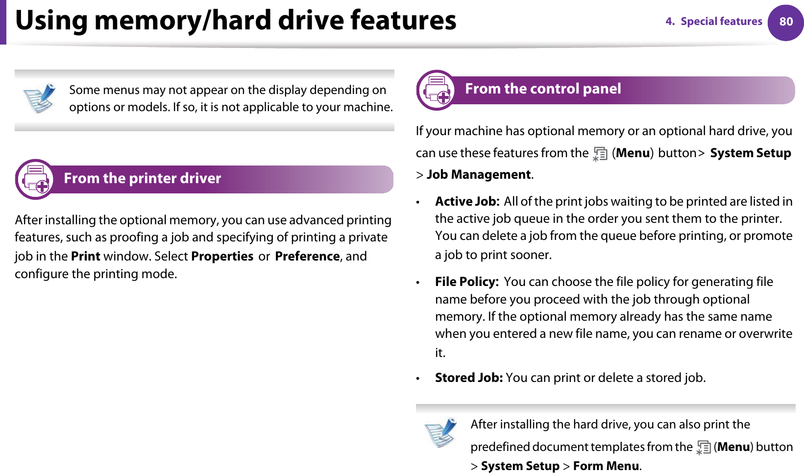 804. Special featuresUsing memory/hard drive features Some menus may not appear on the display depending on options or models. If so, it is not applicable to your machine. 7 From the printer driverAfter installing the optional memory, you can use advanced printing features, such as proofing a job and specifying of printing a private job in the Print window. Select PropertiesorPreference, and configure the printing mode.8 From the control panelIf your machine has optional memory or an optional hard drive, you can use these features from the  Menubutton!System Setup&gt; Job Management.•Active JobAll of the print jobs waiting to be printed are listed in the active job queue in the order you sent them to the printer. You can delete a job from the queue before printing, or promote a job to print sooner.•File PolicyYou can choose the file policy for generating file name before you proceed with the job through optional memory. If the optional memory already has the same name when you entered a new file name, you can rename or overwrite it.•Stored Job: You can print or delete a stored job. After installing the hard drive, you can also print the predefined document templates from the   (Menu) button &gt; System Setup &gt; Form Menu. 