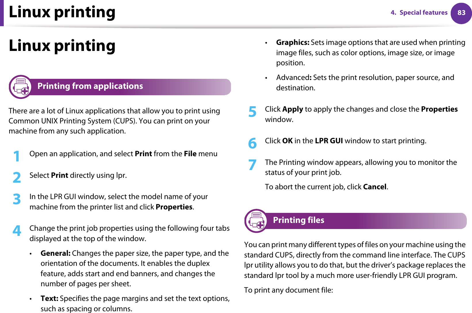 Linux printing 834. Special featuresLinux printing14 Printing from applicationsThere are a lot of Linux applications that allow you to print using Common UNIX Printing System (CUPS). You can print on your machine from any such application.1Open an application, and select Print from the File menu2  Select Print directly using lpr.3  In the LPR GUI window, select the model name of your machine from the printer list and click Properties.4  Change the print job properties using the following four tabs displayed at the top of the window.•General: Changes the paper size, the paper type, and the orientation of the documents. It enables the duplex feature, adds start and end banners, and changes the number of pages per sheet.•Text: Specifies the page margins and set the text options, such as spacing or columns.•Graphics: Sets image options that are used when printing image files, such as color options, image size, or image position.•Advanced: Sets the print resolution, paper source, and destination.5  Click Apply to apply the changes and close the Properties window.6  Click OK in the LPR GUI window to start printing.7  The Printing window appears, allowing you to monitor the status of your print job.To abort the current job, click Cancel.15 Printing filesYou can print many different types of files on your machine using the standard CUPS, directly from the command line interface. The CUPS lpr utility allows you to do that, but the driver’s package replaces the standard lpr tool by a much more user-friendly LPR GUI program.To print any document file: