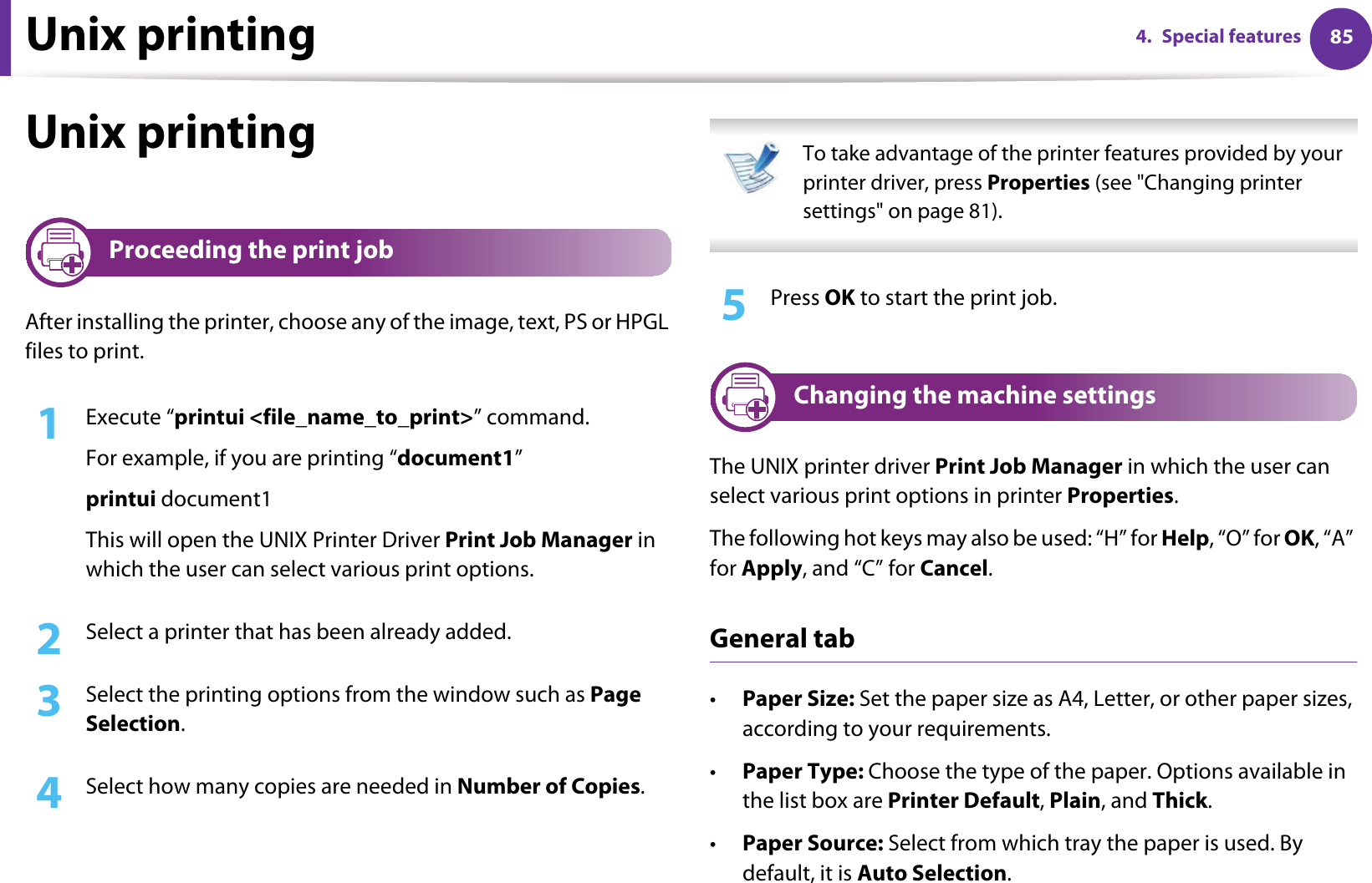 Unix printing 854. Special featuresUnix printing 17 Proceeding the print jobAfter installing the printer, choose any of the image, text, PS or HPGL files to print.1Execute “printui &lt;file_name_to_print&gt;” command.For example, if you are printing “document1”printui document1This will open the UNIX Printer Driver Print Job Manager in which the user can select various print options.2  Select a printer that has been already added.3  Select the printing options from the window such as Page Selection.4  Select how many copies are needed in Number of Copies. To take advantage of the printer features provided by your printer driver, press Properties (see &quot;Changing printer settings&quot; on page 81). 5  Press OK to start the print job.18 Changing the machine settingsThe UNIX printer driver Print Job Manager in which the user can select various print options in printer Properties.The following hot keys may also be used: “H” for Help, “O” for OK, “A” for Apply, and “C” for Cancel.General tab•Paper Size: Set the paper size as A4, Letter, or other paper sizes, according to your requirements.•Paper Type: Choose the type of the paper. Options available in the list box are Printer Default, Plain, and Thick.•Paper Source: Select from which tray the paper is used. By default, it is Auto Selection.