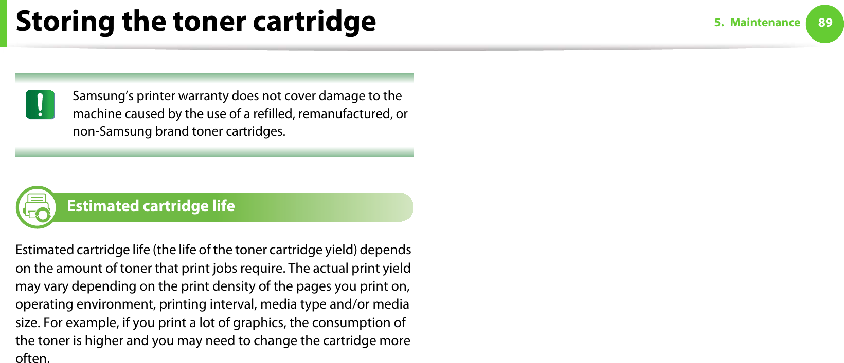 Storing the toner cartridge 895. Maintenance Samsung’s printer warranty does not cover damage to the machine caused by the use of a refilled, remanufactured, or non-Samsung brand toner cartridges. 3 Estimated cartridge lifeEstimated cartridge life (the life of the toner cartridge yield) depends on the amount of toner that print jobs require. The actual print yield may vary depending on the print density of the pages you print on, operating environment, printing interval, media type and/or media size. For example, if you print a lot of graphics, the consumption of the toner is higher and you may need to change the cartridge more often.
