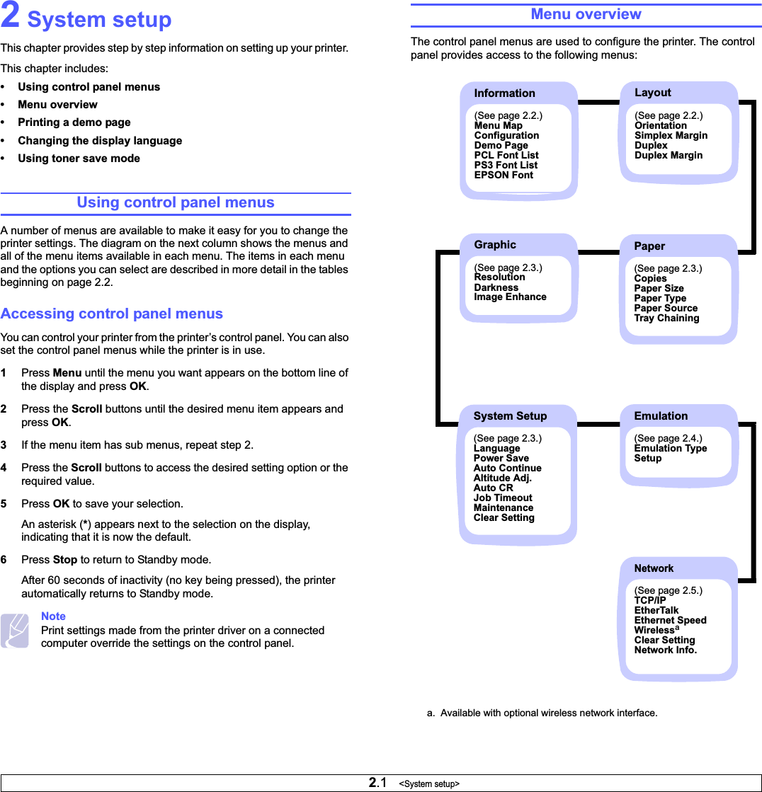2.1   &lt;System setup&gt;2 System setupThis chapter provides step by step information on setting up your printer. This chapter includes:• Using control panel menus• Menu overview• Printing a demo page• Changing the display language• Using toner save modeUsing control panel menusA number of menus are available to make it easy for you to change the printer settings. The diagram on the next column shows the menus and all of the menu items available in each menu. The items in each menu and the options you can select are described in more detail in the tables beginning on page 2.2.Accessing control panel menusYou can control your printer from the printer’s control panel. You can also set the control panel menus while the printer is in use.1Press Menu until the menu you want appears on the bottom line of the display and press OK.2Press the Scroll buttons until the desired menu item appears and press OK.3If the menu item has sub menus, repeat step 2.4Press the Scroll buttons to access the desired setting option or the required value.5Press OK to save your selection.An asterisk (*) appears next to the selection on the display, indicating that it is now the default.6Press Stop to return to Standby mode.After 60 seconds of inactivity (no key being pressed), the printer automatically returns to Standby mode.NotePrint settings made from the printer driver on a connected computer override the settings on the control panel.Menu overviewThe control panel menus are used to configure the printer. The control panel provides access to the following menus: a.  Available with optional wireless network interface.Information(See page 2.2.)Menu MapConfigurationDemo PagePCL Font ListPS3 Font ListEPSON FontLayout(See page 2.2.)OrientationSimplex MarginDuplexDuplex MarginEmulation(See page 2.4.)Emulation TypeSetupPaper(See page 2.3.)CopiesPaper SizePaper TypePaper SourceTray ChainingSystem Setup(See page 2.3.)LanguagePower SaveAuto ContinueAltitude Adj.Auto CRJob TimeoutMaintenanceClear SettingGraphic(See page 2.3.)ResolutionDarknessImage EnhanceNetwork(See page 2.5.)TCP/IPEtherTalkEthernet SpeedWirelessaClear SettingNetwork Info.