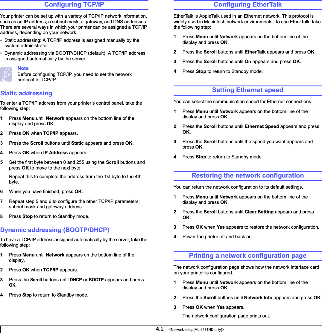 4.2   &lt;Network setup(ML-3471ND only)&gt;Configuring TCP/IPYour printer can be set up with a variety of TCP/IP network information, such as an IP address, a subnet mask, a gateway, and DNS addresses. There are several ways in which your printer can be assigned a TCP/IP address, depending on your network.•  Static addressing: A TCP/IP address is assigned manually by the system administrator.•  Dynamic addressing via BOOTP/DHCP (default): A TCP/IP address is assigned automatically by the server.NoteBefore configuring TCP/IP, you need to set the network protocol to TCP/IP.Static addressingTo enter a TCP/IP address from your printer’s control panel, take the following step: 1Press Menu until Network appears on the bottom line of the display and press OK.2Press OK when TCP/IP appears.3Press the Scroll buttons until Static appears and press OK.4Press OK when IP Address appears. 5Set the first byte between 0 and 255 using the Scroll buttons and press OK to move to the next byte.Repeat this to complete the address from the 1st byte to the 4th byte.6When you have finished, press OK.7Repeat step 5 and 6 to configure the other TCP/IP parameters: subnet mask and gateway address.8Press Stop to return to Standby mode.Dynamic addressing (BOOTP/DHCP)To have a TCP/IP address assigned automatically by the server, take the following step:1Press Menu until Network appears on the bottom line of the display.2Press OK when TCP/IP appears.3Press the Scroll buttons until DHCP or BOOTP appears and press OK.4PressStop to return to Standby mode.Configuring EtherTalkEtherTalk is AppleTalk used in an Ethernet network. This protocol is widely used in Macintosh network environments. To use EtherTalk, take the following step:1Press Menu until Network appears on the bottom line of the display and press OK.2Press the Scroll buttons until EtherTalk appears and press OK.3Press the Scroll buttons until On appears and press OK.4Press Stop to return to Standby mode.Setting Ethernet speedYou can select the communication speed for Ethernet connections.1Press Menu until Network appears on the bottom line of the display and press OK.2Press the Scroll buttons until Ethernet Speed appears and press OK.3Press the Scroll buttons until the speed you want appears and press OK.4Press Stop to return to Standby mode.Restoring the network configurationYou can return the network configuration to its default settings.1Press Menu until Network appears on the bottom line of the display and press OK.2Press the Scroll buttons until Clear Setting appears and press OK.3Press OK when Yes appears to restore the network configuration.4Power the printer off and back on.Printing a network configuration pageThe network configuration page shows how the network interface card on your printer is configured. 1Press Menu until Network appears on the bottom line of the display and press OK.2Press the Scroll buttons until Network Info appears and press OK.3Press OK when Yes appears.The network configuration page prints out.