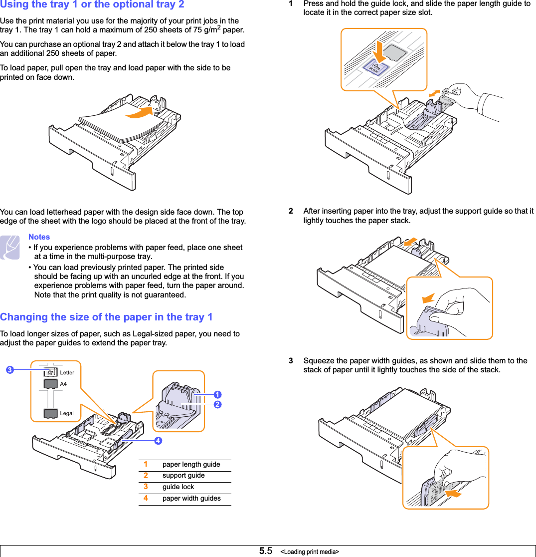5.5   &lt;Loading print media&gt;Using the tray 1 or the optional tray 2Use the print material you use for the majority of your print jobs in the tray 1. The tray 1 can hold a maximum of 250 sheets of 75 g/m2 paper.You can purchase an optional tray 2 and attach it below the tray 1 to load an additional 250 sheets of paper.To load paper, pull open the tray and load paper with the side to be printed on face down.You can load letterhead paper with the design side face down. The top edge of the sheet with the logo should be placed at the front of the tray.Notes• If you experience problems with paper feed, place one sheet at a time in the multi-purpose tray.• You can load previously printed paper. The printed side should be facing up with an uncurled edge at the front. If you experience problems with paper feed, turn the paper around. Note that the print quality is not guaranteed.Changing the size of the paper in the tray 1To load longer sizes of paper, such as Legal-sized paper, you need to adjust the paper guides to extend the paper tray.12341paper length guide2support guide3guide lock4paper width guides1Press and hold the guide lock, and slide the paper length guide to locate it in the correct paper size slot.2After inserting paper into the tray, adjust the support guide so that it lightly touches the paper stack.3Squeeze the paper width guides, as shown and slide them to the stack of paper until it lightly touches the side of the stack.