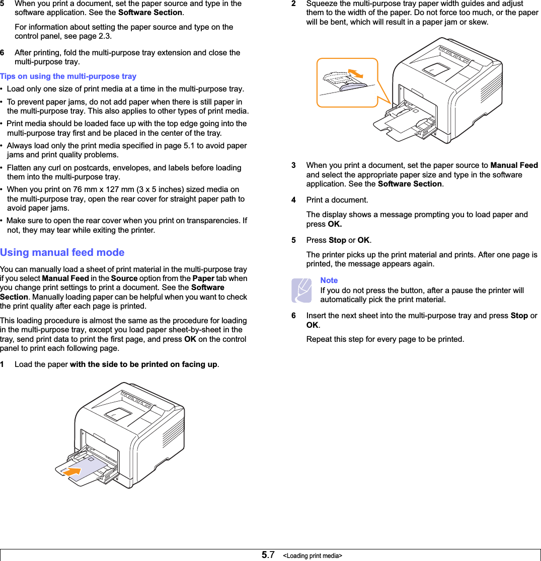 5.7   &lt;Loading print media&gt;5When you print a document, set the paper source and type in the software application. See the Software Section.For information about setting the paper source and type on the control panel, see page 2.3.6After printing, fold the multi-purpose tray extension and close the multi-purpose tray.Tips on using the multi-purpose tray•  Load only one size of print media at a time in the multi-purpose tray.•  To prevent paper jams, do not add paper when there is still paper in the multi-purpose tray. This also applies to other types of print media.•  Print media should be loaded face up with the top edge going into the multi-purpose tray first and be placed in the center of the tray.•  Always load only the print media specified in page 5.1 to avoid paper jams and print quality problems.•  Flatten any curl on postcards, envelopes, and labels before loading them into the multi-purpose tray.•  When you print on 76 mm x 127 mm (3 x 5 inches) sized media on the multi-purpose tray, open the rear cover for straight paper path to avoid paper jams.•  Make sure to open the rear cover when you print on transparencies. If not, they may tear while exiting the printer.Using manual feed modeYou can manually load a sheet of print material in the multi-purpose tray if you select Manual Feed in the Source option from the Paper tab when you change print settings to print a document. See the Software Section. Manually loading paper can be helpful when you want to check the print quality after each page is printed. This loading procedure is almost the same as the procedure for loading in the multi-purpose tray, except you load paper sheet-by-sheet in the tray, send print data to print the first page, and press OK on the control panel to print each following page.1Load the paper with the side to be printed on facing up.2Squeeze the multi-purpose tray paper width guides and adjust them to the width of the paper. Do not force too much, or the paper will be bent, which will result in a paper jam or skew.3When you print a document, set the paper source to Manual Feedand select the appropriate paper size and type in the software application. See the Software Section.4Print a document.The display shows a message prompting you to load paper and press OK.5Press Stop or OK.The printer picks up the print material and prints. After one page is printed, the message appears again.NoteIf you do not press the button, after a pause the printer will automatically pick the print material.6Insert the next sheet into the multi-purpose tray and press Stop or OK.Repeat this step for every page to be printed.