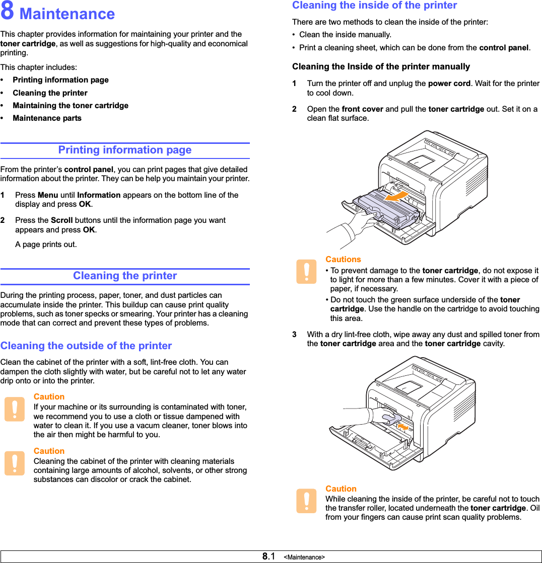 8.1   &lt;Maintenance&gt;8 MaintenanceThis chapter provides information for maintaining your printer and the toner cartridge, as well as suggestions for high-quality and economical printing.This chapter includes:• Printing information page• Cleaning the printer• Maintaining the toner cartridge• Maintenance partsPrinting information pageFrom the printer’s control panel, you can print pages that give detailed information about the printer. They can be help you maintain your printer.1Press Menu until Information appears on the bottom line of the display and press OK.2Press the Scroll buttons until the information page you want appears and press OK.A page prints out.Cleaning the printerDuring the printing process, paper, toner, and dust particles can accumulate inside the printer. This buildup can cause print quality problems, such as toner specks or smearing. Your printer has a cleaning mode that can correct and prevent these types of problems.Cleaning the outside of the printerClean the cabinet of the printer with a soft, lint-free cloth. You can dampen the cloth slightly with water, but be careful not to let any water drip onto or into the printer.CautionIf your machine or its surrounding is contaminated with toner, we recommend you to use a cloth or tissue dampened with water to clean it. If you use a vacum cleaner, toner blows into the air then might be harmful to you.CautionCleaning the cabinet of the printer with cleaning materials containing large amounts of alcohol, solvents, or other strong substances can discolor or crack the cabinet.Cleaning the inside of the printerThere are two methods to clean the inside of the printer:•  Clean the inside manually.•  Print a cleaning sheet, which can be done from the control panel.Cleaning the Inside of the printer manually1Turn the printer off and unplug the power cord. Wait for the printer to cool down.2Open the front cover and pull the toner cartridge out. Set it on a clean flat surface.Cautions• To prevent damage to the toner cartridge, do not expose it to light for more than a few minutes. Cover it with a piece of paper, if necessary. • Do not touch the green surface underside of the tonercartridge. Use the handle on the cartridge to avoid touching this area.3With a dry lint-free cloth, wipe away any dust and spilled toner from the toner cartridge area and the toner cartridge cavity.CautionWhile cleaning the inside of the printer, be careful not to touch the transfer roller, located underneath the toner cartridge. Oil from your fingers can cause print scan quality problems.