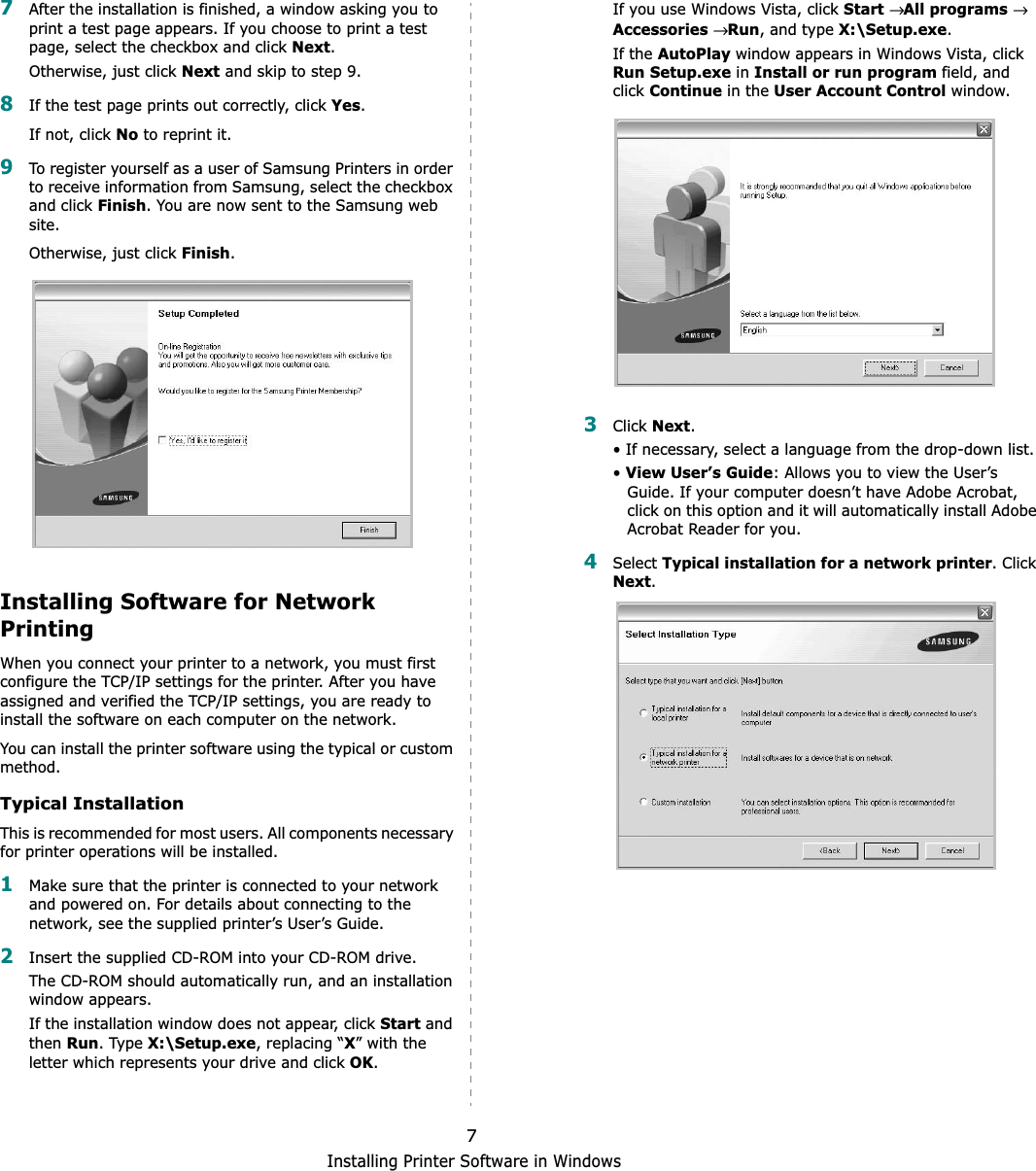 Installing Printer Software in Windows77After the installation is finished, a window asking you to print a test page appears. If you choose to print a test page, select the checkbox and click Next.Otherwise, just click Next and skip to step 9.8If the test page prints out correctly, click Yes.If not, click No to reprint it.9To register yourself as a user of Samsung Printers in order to receive information from Samsung, select the checkbox and click Finish. You are now sent to the Samsung web site.Otherwise, just click Finish.Installing Software for Network PrintingWhen you connect your printer to a network, you must first configure the TCP/IP settings for the printer. After you have assigned and verified the TCP/IP settings, you are ready to install the software on each computer on the network.You can install the printer software using the typical or custom method.Typical InstallationThis is recommended for most users. All components necessary for printer operations will be installed.1Make sure that the printer is connected to your network and powered on. For details about connecting to the network, see the supplied printer’s User’s Guide.2Insert the supplied CD-ROM into your CD-ROM drive.The CD-ROM should automatically run, and an installation window appears.If the installation window does not appear, click Start and thenRun. Type X:\Setup.exe, replacing “X” with the letter which represents your drive and click OK.If you use Windows Vista, click Start→All programs→ Accessories→Run, and type X:\Setup.exe.If the AutoPlay window appears in Windows Vista, click Run Setup.exe in Install or run program field, and clickContinue in the User Account Control window.3Click Next.• If necessary, select a language from the drop-down list.•View User’s Guide: Allows you to view the User’s Guide. If your computer doesn’t have Adobe Acrobat, click on this option and it will automatically install Adobe Acrobat Reader for you.4Select Typical installation for a network printer. Click Next.