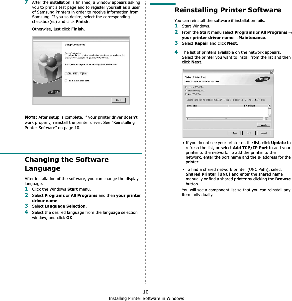 Installing Printer Software in Windows107After the installation is finished, a window appears asking you to print a test page and to register yourself as a user of Samsung Printers in order to receive information from Samsung. If you so desire, select the corresponding checkbox(es) and click Finish.Otherwise, just click Finish.NOTE: After setup is complete, if your printer driver doesn’t work properly, reinstall the printer driver. See “Reinstalling Printer Software” on page 10.Changing the Software LanguageAfter installation of the software, you can change the display language.1Click the Windows Start menu.2Select Programs or All Programs and then your printer driver name.3Select Language Selection.4Select the desired language from the language selection window, and click OK.Reinstalling Printer SoftwareYou can reinstall the software if installation fails.1Start Windows.2From the Start menu select Programs or All Programs→your printer driver name → Maintenance.3Select Repair and click Next.4The list of printers available on the network appears. Select the printer you want to install from the list and then clickNext.• If you do not see your printer on the list, click Update to refresh the list, or select Add TCP/IP Port to add your printer to the network. To add the printer to the network, enter the port name and the IP address for the printer.• To find a shared network printer (UNC Path), select Shared Printer [UNC] and enter the shared name manually or find a shared printer by clicking the Browsebutton.You will see a component list so that you can reinstall any item individually.