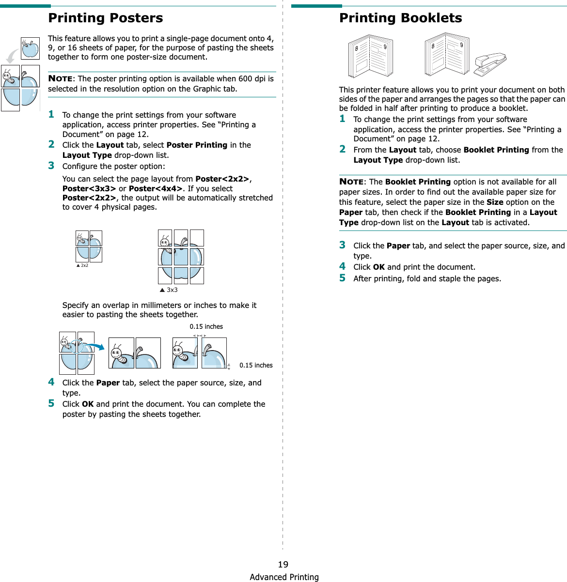 Advanced Printing19Printing PostersThis feature allows you to print a single-page document onto 4, 9, or 16 sheets of paper, for the purpose of pasting the sheets together to form one poster-size document.NOTE:GThe poster printing option is available when 600 dpi is selected in the resolution option on the Graphic tab.1To change the print settings from your software application, access printer properties. See “Printing a Document” on page 12.2Click the Layout tab, select Poster Printing in the Layout Type drop-down list.3Configure the poster option:You can select the page layout from Poster&lt;2x2&gt;,Poster&lt;3x3&gt; or Poster&lt;4x4&gt;. If you select Poster&lt;2x2&gt;, the output will be automatically stretched to cover 4 physical pages.Specify an overlap in millimeters or inches to make it easier to pasting the sheets together. 4Click the Paper tab, select the paper source, size, and type.5Click OK and print the document. You can complete the poster by pasting the sheets together. 0.15 inches0.15 inchesPrinting Booklets This printer feature allows you to print your document on both sides of the paper and arranges the pages so that the paper can be folded in half after printing to produce a booklet. 1To change the print settings from your software application, access the printer properties. See “Printing a Document” on page 12.2From the Layout tab, choose Booklet Printing from the Layout Type drop-down list. NOTE: The Booklet Printing option is not available for all paper sizes. In order to find out the available paper size for this feature, select the paper size in the Size option on the Paper tab, then check if the Booklet Printing in a Layout Type drop-down list on the Layout tab is activated.3Click the Paper tab, and select the paper source, size, and type.4Click OK and print the document.5After printing, fold and staple the pages. 8989